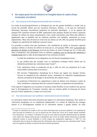 15
4 Un enjeu pour les territoires et l’emploi dans le cadre d’une
économie circulaire
4.1 Une clé pour le développement durable des territoires
Les unités de pyrolyse/gazéification se distinguent par une très grande flexibilité et variété, tant au
niveau des procédés utilisés que des ressources (biomasse, déchets,…), du type de valorisation
(thermique, électrique, biocarburant, production de molécules spécifiques,…), ou de capacité (de
quelques kW à plusieurs dizaines de MW, représentant entre quelques dizaines de tonnes à plusieurs
centaines de milliers de tonnes annuellement). Cette variété rend parfois cette filière plus difficile à
appréhender dans sa globalité tant les situations possibles sont multiples, notamment au niveau
réglementaire. Mais cette diversité est avant tout une chance car elle offre une grande flexibilité pour
s’adapter aux spécificités des différents contextes locaux.
Ces procédés se prêtent ainsi plus facilement à des installations de petites et moyennes capacités
(quelques milliers ou dizaines de milliers de tonne par an, soit quelques MW), donc à proximité des
gisements de déchets ou de biomasse (souvent peu denses en terme d’énergie par m3, et donc plus
chers à transporter), leur permettant d’être en meilleure symbiose avec les besoins des industriels à
l’échelle locale dans le cadre du développement d’une économie circulaire :
- La taille des installations est en adéquation avec les besoins énergétiques locaux ;
- Le gaz produit peut par exemple venir en substitution d’énergie fossile utilisée par les
industriels permettant une valorisation toute l’année10
;
- Cette substitution limite la production de gaz à effet de serre (en proportion de la part
renouvelable contenue dans la ressource) ;
- Elle favorise l’indépendance énergétique de la France par rapport aux énergies fossiles,
favorise la compétitivité des industriels locaux, notamment les industriels énergétiquement
intensifs, permettant de développer et de pérenniser des emplois locaux ;
- La production d’électricité (ou cogénération) à partir de déchets et/ou biomasse à partir de
telles installations, notamment dans des contextes insulaires, est également très prometteuse.
Cette capacité d’adaptation avec de petites et moyennes unités flexibles est une condition sine qua non
pour le développement de l’économie circulaire, dans un contexte global où beaucoup de choses
peuvent évoluer rapidement, y compris au niveau local.
4.2 Une nécessité pour une meilleure valorisation locale des déchets
La valorisation matière doit rester prioritaire par rapport à la valorisation énergétique. Pour autant, la
valorisation énergétique est un complément indispensable à la volonté de réduction des tonnages
enfouis et le développement souhaité de la valorisation matière à grande échelle. En effet,
10
Lorsque la valorisation du syngaz se fait sous forme thermique dans un process industriel, il est important de
noter que dans de nombreux cas, ceci ne pourrait pas être réalisé par l’envoi de la simple chaleur résiduelle
d’un incinérateur. Au contraire, l’utilisation d’un gaz au cœur même du procédé industriel permet de répondre
à des cahiers des charges beaucoup plus contraignants que l’envoi de simple chaleur (beaucoup de procédés
industriels comme le secteur briquetier et verrier exigent des températures supérieures à 1 000 °C). Une
valorisation dans un réseau de chaleur peut être intéressante mais ne permet pas une valorisation toute l’année
sauf si la capacité est définie en fonction du besoin minimal permanent.
 