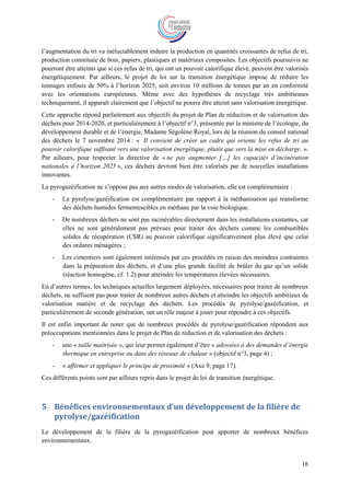 16
l’augmentation du tri va inéluctablement induire la production en quantités croissantes de refus de tri,
production constituée de bois, papiers, plastiques et matériaux composites. Les objectifs poursuivis ne
pourront être atteints que si ces refus de tri, qui ont un pouvoir calorifique élevé, peuvent être valorisés
énergétiquement. Par ailleurs, le projet de loi sur la transition énergétique impose de réduire les
tonnages enfouis de 50% à l’horizon 2025, soit environ 10 millions de tonnes par an en conformité
avec les orientations européennes. Même avec des hypothèses de recyclage très ambitieuses
techniquement, il apparaît clairement que l’objectif ne pourra être atteint sans valorisation énergétique.
Cette approche répond parfaitement aux objectifs du projet de Plan de réduction et de valorisation des
déchets pour 2014-2020, et particulièrement à l’objectif n°3, présentée par la ministre de l’écologie, du
développement durable et de l’énergie, Madame Ségolène Royal, lors de la réunion du conseil national
des déchets le 7 novembre 2014 : « Il convient de créer un cadre qui oriente les refus de tri au
pouvoir calorifique suffisant vers une valorisation énergétique, plutôt que vers la mise en décharge. ».
Par ailleurs, pour respecter la directive de « ne pas augmenter […] les capacités d’incinération
nationales à l’horizon 2025 », ces déchets devront bien être valorisés par de nouvelles installations
innovantes.
La pyrogazéification ne s’oppose pas aux autres modes de valorisation, elle est complémentaire :
- La pyrolyse/gazéification est complémentaire par rapport à la méthanisation qui transforme
des déchets humides fermentescibles en méthane par la voie biologique.
- De nombreux déchets ne sont pas incinérables directement dans les installations existantes, car
elles ne sont généralement pas prévues pour traiter des déchets comme les combustibles
solides de récupération (CSR) au pouvoir calorifique significativement plus élevé que celui
des ordures ménagères ;
- Les cimentiers sont également intéressés par ces procédés en raison des moindres contraintes
dans la préparation des déchets, et d’une plus grande facilité de brûler du gaz qu’un solide
(réaction homogène, cf. 1.2) pour atteindre les températures élevées nécessaires.
En d’autres termes, les techniques actuelles largement déployées, nécessaires pour traiter de nombreux
déchets, ne suffisent pas pour traiter de nombreux autres déchets et atteindre les objectifs ambitieux de
valorisation matière et de recyclage des déchets. Les procédés de pyrolyse/gazéification, et
particulièrement de seconde génération, ont un rôle majeur à jouer pour répondre à ces objectifs.
Il est enfin important de noter que de nombreux procédés de pyrolyse/gazéification répondent aux
préoccupations mentionnées dans le projet de Plan de réduction et de valorisation des déchets :
- une « taille maitrisée », qui leur permet également d’être « adossées à des demandes d’énergie
thermique en entreprise ou dans des réseaux de chaleur » (objectif n°3, page 4) ;
- « affirmer et appliquer le principe de proximité » (Axe 9, page 17).
Ces différents points sont par ailleurs repris dans le projet de loi de transition énergétique.
5 Bénéfices environnementaux d’un développement de la filière de
pyrolyse/gazéification
Le développement de la filière de la pyrogazéification peut apporter de nombreux bénéfices
environnementaux.
 