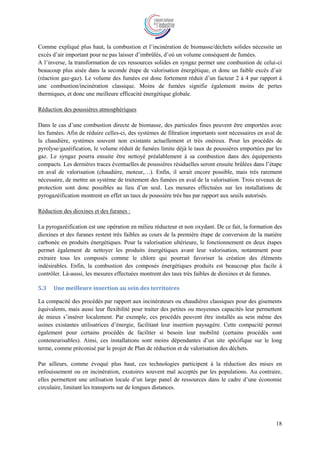 18
Comme expliqué plus haut, la combustion et l’incinération de biomasse/déchets solides nécessite un
excès d’air important pour ne pas laisser d’imbrûlés, d’où un volume conséquent de fumées.
A l’inverse, la transformation de ces ressources solides en syngaz permet une combustion de celui-ci
beaucoup plus aisée dans la seconde étape de valorisation énergétique, et donc un faible excès d’air
(réaction gaz-gaz). Le volume des fumées est donc fortement réduit d’un facteur 2 à 4 par rapport à
une combustion/incinération classique. Moins de fumées signifie également moins de pertes
thermiques, et donc une meilleure efficacité énergétique globale.
Réduction des poussières atmosphériques
Dans le cas d’une combustion directe de biomasse, des particules fines peuvent être emportées avec
les fumées. Afin de réduire celles-ci, des systèmes de filtration importants sont nécessaires en aval de
la chaudière, systèmes souvent non existants actuellement et très onéreux. Pour les procédés de
pyrolyse/gazéification, le volume réduit de fumées limite déjà le taux de poussières emportées par les
gaz. Le syngaz pourra ensuite être nettoyé préalablement à sa combustion dans des équipements
compacts. Les dernières traces éventuelles de poussières résiduelles seront ensuite brûlées dans l’étape
en aval de valorisation (chaudière, moteur,…). Enfin, il serait encore possible, mais très rarement
nécessaire, de mettre un système de traitement des fumées en aval de la valorisation. Trois niveaux de
protection sont donc possibles au lieu d’un seul. Les mesures effectuées sur les installations de
pyrogazéification montrent en effet un taux de poussière très bas par rapport aux seuils autorisés.
Réduction des dioxines et des furanes :
La pyrogazéification est une opération en milieu réducteur et non oxydant. De ce fait, la formation des
dioxines et des furanes restent très faibles au cours de la première étape de conversion de la matière
carbonée en produits énergétiques. Pour la valorisation ultérieure, le fonctionnement en deux étapes
permet également de nettoyer les produits énergétiques avant leur valorisation, notamment pour
extraire tous les composés comme le chlore qui pourrait favoriser la création des éléments
indésirables. Enfin, la combustion des composés énergétiques produits est beaucoup plus facile à
contrôler. Là-aussi, les mesures effectuées montrent des taux très faibles de dioxines et de furanes.
5.3 Une meilleure insertion au sein des territoires
La compacité des procédés par rapport aux incinérateurs ou chaudières classiques pour des gisements
équivalents, mais aussi leur flexibilité pour traiter des petites ou moyennes capacités leur permettent
de mieux s’insérer localement. Par exemple, ces procédés peuvent être installés au sein même des
usines existantes utilisatrices d’énergie, facilitant leur insertion paysagère. Cette compacité permet
également pour certains procédés de faciliter si besoin leur mobilité (certains procédés sont
conteneurisables). Ainsi, ces installations sont moins dépendantes d’un site spécifique sur le long
terme, comme préconisé par le projet de Plan de réduction et de valorisation des déchets.
Par ailleurs, comme évoqué plus haut, ces technologies participent à la réduction des mises en
enfouissement ou en incinération, exutoires souvent mal acceptés par les populations. Au contraire,
elles permettent une utilisation locale d’un large panel de ressources dans le cadre d’une économie
circulaire, limitant les transports sur de longues distances.
 