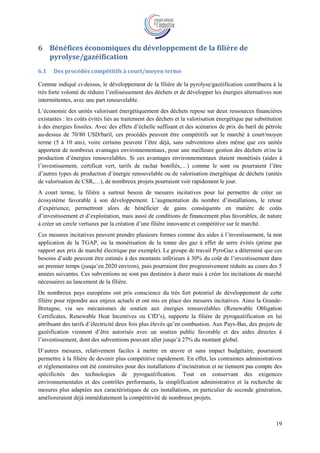 19
6 Bénéfices économiques du développement de la filière de
pyrolyse/gazéification
6.1 Des procédés compétitifs à court/moyen terme
Comme indiqué ci-dessus, le développement de la filière de la pyrolyse/gazéification contribuera à la
très forte volonté de réduire l’enfouissement des déchets et de développer les énergies alternatives non
intermittentes, avec une part renouvelable.
L’économie des unités valorisant énergétiquement des déchets repose sur deux ressources financières
existantes : les coûts évités liés au traitement des déchets et la valorisation énergétique par substitution
à des énergies fossiles. Avec des effets d’échelle suffisant et des scénarios de prix du baril de pétrole
au-dessus de 70/80 USD/baril, ces procédés peuvent être compétitifs sur le marché à court/moyen
terme (5 à 10 ans), voire certains peuvent l’être déjà, sans subventions alors même que ces unités
apportent de nombreux avantages environnementaux, pour une meilleure gestion des déchets et/ou la
production d’énergies renouvelables. Si ces avantages environnementaux étaient monétisés (aides à
l’investissement, certificat vert, tarifs de rachat bonifiés,…) comme le sont ou pourraient l’être
d’autres types de production d’énergie renouvelable ou de valorisation énergétique de déchets (unités
de valorisation de CSR,…), de nombreux projets pourraient voir rapidement le jour.
A court terme, la filière a surtout besoin de mesures incitatives pour lui permettre de créer un
écosystème favorable à son développement. L’augmentation du nombre d’installations, le retour
d’expérience, permettront alors de bénéficier de gains conséquents en matière de coûts
d’investissement et d’exploitation, mais aussi de conditions de financement plus favorables, de nature
à créer un cercle vertueux par la création d’une filière innovante et compétitive sur le marché.
Ces mesures incitatives peuvent prendre plusieurs formes comme des aides à l’investissement, la non
application de la TGAP, ou la monétisation de la tonne des gaz à effet de serre évités (prime par
rapport aux prix de marché électrique par exemple). Le groupe de travail PyroGaz a déterminé que ces
besoins d’aide peuvent être estimés à des montants inférieurs à 30% du coût de l’investissement dans
un premier temps (jusqu’en 2020 environ), puis pourraient être progressivement réduits au cours des 5
années suivantes. Ces subventions ne sont pas destinées à durer mais à créer les incitations de marché
nécessaires au lancement de la filière.
De nombreux pays européens ont pris conscience du très fort potentiel de développement de cette
filière pour répondre aux enjeux actuels et ont mis en place des mesures incitatives. Ainsi la Grande-
Bretagne, via ses mécanismes de soutien aux énergies renouvelables (Renewable Obligation
Certificates, Renewable Heat Incentives ou CfD’s), supporte la filière de pyrogazéification en lui
attribuant des tarifs d’électricité deux fois plus élevés qu’en combustion. Aux Pays-Bas, des projets de
gazéification viennent d’être autorisés avec un soutien public favorable et des aides directes à
l’investissement, dont des subventions pouvant aller jusqu’à 27% du montant global.
D’autres mesures, relativement faciles à mettre en œuvre et sans impact budgétaire, pourraient
permettre à la filière de devenir plus compétitive rapidement. En effet, les contraintes administratives
et réglementaires ont été construites pour des installations d’incinération et ne tiennent pas compte des
spécificités des technologies de pyrogazéification. Tout en conservant des exigences
environnementales et des contrôles performants, la simplification administrative et la recherche de
mesures plus adaptées aux caractéristiques de ces installations, en particulier de seconde génération,
amélioreraient déjà immédiatement la compétitivité de nombreux projets.
 