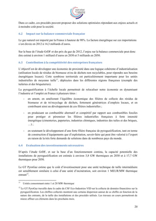 20
Dans ce cadre, ces procédés peuvent proposer des solutions optimisées répondant aux enjeux actuels et
à moindre coût pour la société.
6.2 Impact sur la balance commerciale française
Le gaz naturel est importé par la France à hauteur de 98%. La facture énergétique sur ces importations
s’est élevée en 2012 à 14,3 milliards d’euros.
Sur la base de l’étude GrDF et des prix du gaz de 2012, l’enjeu sur la balance commerciale peut donc
être estimé à environ 1 milliard d’euros en 2030 et 5 milliards en 2050.
6.3 Contribution à la compétitivité des entreprises françaises
L’objectif est de développer une économie de proximité dans une logique cohérente d’industrialisation
(utilisation locale de résidus de biomasse et/ou de déchets non recyclables, pour répondre aux besoins
énergétiques locaux). Cette symbiose territoriale est particulièrement importante pour les unités
industrielles de moyenne taille11
, déployées dans les différentes régions françaises (exemple des
tuileries et des briqueteries).
La pyrogazéification à l’échelle locale permettrait de relocaliser notre économie en dynamisant
l’industrie et l’emploi en France à plusieurs titres :
- en amont, en améliorant l’équilibre économique des filières de collecte des résidus de
biomasse et de tri/recyclage de déchets, fortement génératrices d’emplois locaux, et en
contribuant ainsi au développement de ces filières industrielles ;
- en produisant un combustible alternatif et compétitif par rapport aux combustibles fossiles
pour protéger et pérenniser les filières industrielles françaises à forte intensité
énergétique (cimenteries, papeteries, industries chimiques, industries des tuiles et des briques,
…) ;
- en soutenant le développement d’une forte filière française de pyrogazéification, tant en terme
de construction d’équipements que d’exploitation, savoir-faire qui peut être valorisé à l’export
en raison de la très forte demande de solutions dans de nombreux pays du monde.
6.4 Evaluation des investissements nécessaires
D’après l’étude GrDF, et sur la base d’un fonctionnement continu, la capacité potentielle des
installations de pyrogazéification est estimée à environ 3,8 GW thermiques en 2030 et à 17,7 GW
thermiques pour 2050.
Le GT PyroGaz estime que le coût d’investissement pour une unité technique de taille intermédiaire
est sensiblement similaire à celui d’une unité d’incinération, soit environ 1 MEUR/MW thermique
entrant12
.
11
Unités consommant entre 1 et 20 MW thermique
12
Le GT PyroGaz travaille dans le cadre du CSF Eco-Industries VID sur la collecte de données financières sur la
pyrogazéification. Les chiffres collectés montrent une certaine dispersion autour de ce chiffre en fonction de la
nature des entrants, de la taille des installations et des procédés utilisés. Les travaux en cours permettront de
mieux affiner ces éléments dans les prochains mois.
 
