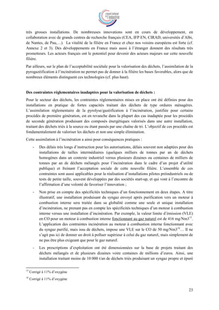 23
très grosses installations. De nombreuses innovations sont en cours de développement, en
collaboration avec de grands centres de recherche français (CEA, IFP EN, CIRAD, universités d’Albi,
de Nantes, de Pau,…). La vitalité de la filière en France et chez nos voisins européens est forte (cf.
Annexe 2 et 3). Des développements en France mais aussi à l’étranger donnent des résultats très
prometteurs. Les acteurs français ont le potentiel pour devenir des acteurs majeurs sur cette nouvelle
filière.
Par ailleurs, sur le plan de l’acceptabilité sociétale pour la valorisation des déchets, l’assimilation de la
pyrogazéification à l’incinération ne permet pas de donner à la filière les bases favorables, alors que de
nombreux éléments distinguent ces technologies (cf. plus haut).
Des contraintes réglementaires inadaptées pour la valorisation de déchets :
Pour le secteur des déchets, les contraintes réglementaires mises en place ont été définies pour des
installations en pratique de fortes capacités traitant des déchets de type ordures ménagères.
L’assimilation réglementaire de la pyrolyse/gazéification à l’incinération, justifiée pour certains
procédés de première génération, est en revanche dans la plupart des cas inadaptée pour les procédés
de seconde génération produisant des composés énergétiques valorisés dans une autre installation,
traitant des déchets triés à la source ou étant passés par une chaîne de tri. L’objectif de ces procédés est
fondamentalement de valoriser les déchets et non une simple élimination.
Cette assimilation à l’incinération a ainsi pour conséquences pratiques :
- Des délais très longs d’instruction pour les autorisations, délais souvent non adaptées pour des
installations de tailles intermédiaires (quelques milliers de tonnes par an de déchets
homogènes dans un contexte industriel versus plusieurs dizaines ou centaines de milliers de
tonnes par an de déchets mélangés pour l’incinération dans le cadre d’un projet d’utilité
publique) et freinant l’acceptation sociale de cette nouvelle filière. L’ensemble de ces
contraintes sont aussi applicables pour la réalisation d’installations pilotes préindustriels ou de
tests de petite taille, souvent développées par des sociétés start-up, et qui vont à l’encontre de
l’affirmation d’une volonté de favoriser l’innovation ;
- Non prise en compte des spécificités techniques d’un fonctionnement en deux étapes. A titre
illustratif, une installation produisant du syngaz envoyé après purification vers un moteur à
combustion interne sera traitée dans sa globalité comme une seule et unique installation
d’incinération, ne prenant pas en compte les spécificités techniques d’un moteur à combustion
interne versus une installation d’incinération. Par exemple, la valeur limite d’émission (VLE)
en CO pour un moteur à combustion interne fonctionnant au gaz naturel est de 416 mg/Nm315
.
L’application des contraintes incinération au moteur à combustion interne fonctionnant avec
du syngaz purifié, mais issu de déchets, impose une VLE sur le CO de 50 mg/Nm316
… Il ne
s’agit pas ici de donner un droit à polluer supérieur à celui du gaz naturel, mais simplement de
ne pas être plus exigeant que pour le gaz naturel.
- Les prescriptions d’exploitation ont été dimensionnées sur la base de projets traitant des
déchets mélangés et de plusieurs dizaines voire centaines de millions d’euros. Ainsi, une
installation traitant moins de 10 000 t/an de déchets triés produisant un syngaz propre et épuré
15
Corrigé à 11% d’oxygène
16
Corrigé à 11% d’oxygène
 