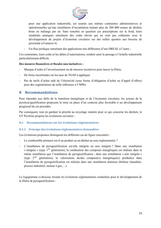 24
pour une application industrielle, est soumis aux mêmes contraintes administratives et
opérationnelles qu’une installation d’incinération traitant plus de 200 000 tonnes de déchets
bruts en mélange par an. Sans remettre en question ces prescriptions sur le fond, leurs
modalités pratiques entraînent des coûts élevés qui ne sont pas cohérents avec le
développement de projets d’économie circulaire sur des tailles ajustées aux besoins de
proximité (cf annexe 4).
- Un flou juridique entraînant des applications très différentes d’une DREAL à l’autre ;
Ces contraintes, leurs coûts et les délais d’autorisations, rendent ainsi le passage à l’échelle industrielle
particulièrement difficile.
Des mesures financières et fiscales non incitatives :
- Manque d’aides à l’investissement ou de mesures incitatives pour lancer la filière,
- De fortes incertitudes sur les taux de TGAP à appliquer
- Pas de tarifs d’achat aidé de l’électricité (sous forme d’obligation d’achat ou d’appel d’offres)
pour des cogénérations de taille inférieure à 5 MWe.
8 Recommandations
Pour répondre aux défis de la transition énergétique et de l’économie circulaire, les acteurs de la
pyrolyse/gazéification proposent la mise en place d’un contexte plus favorable à un développement
progressif de ces procédés.
Par conséquent, tout en gardant la priorité au recyclage matière pour ce qui concerne les déchets, le
GT PyroGaz propose les évolutions suivantes :
8.1 Recommandations sur les évolutions réglementaires
8.1.1 Principe des évolutions réglementaires demandées
Les évolutions proposées distinguent les différents cas de figure rencontrés :
- Le combustible primaire est-il un produit ou un déchet au sens réglementaire ?
- L’installation de pyrogazéification est-elle intégrée ou non intégrée ? Dans une installation
« intégrée » (type 1ère
génération), la combustion des composés énergétiques est réalisée dans la
même installation que l’installation de pyrogazéification ; dans une installation « non intégrée »
(type 2nde
génération), la valorisation du/des composé(s) énergétique(s) produit(s) dans
l’installation de pyrogazéification est réalisée dans une installation distincte (brûleur chaudière,
process industriel, moteur à gaz,…).
Le logigramme ci-dessous résume les évolutions réglementaires souhaitées pour le développement de
la filière de pyrogazéification :
 