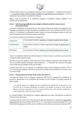 26
Comme indiqué ci-dessus, nous proposons de préciser dans ces rubriques : « combustion de biomasses
[…] ou (syngaz, biochar, huile) de produit résultant de la gazéification de ces biomasses », ou le cas
échéant dans une circulaire concernant ces rubriques.
NOTA : pour les procédés de 1ère
génération (intégrés), la législation actuelle s’applique et ne
nécessite pas de modification.
8.1.2.2 Unité de pyrogazéification non intégrée utilisant un déchet comme source
d’énergie primaire
Lorsque les installations de pyrogazéification non intégrées utilisent des déchets non dangereux et/ou
dangereux et produisent un syngaz répondant aux principes de l’art. 42 de la Directive 2010-75 (voir le
point 8.1.2.3 ci-dessous), il est proposé de mettre en place une nouvelle rubrique similaire à celle créée
pour la biométhanisation (2781) pour les dites installations.
Les seuils fixés seraient pour les déchets non-dangereux :
Autorisation
Consommation de déchets supérieure à 3 tonnes de matière brute à l’heure.
Enregistrement Consommation de déchets comprise entre 0,5 et 3 tonnes de matière brute à
l’heure
Déclaration Consommation de déchets inférieure à 0,5 tonne de matière brute à l’heure
Toutes les installations utilisant des déchets dangereux seraient soumises à autorisation quel que soit le
tonnage de matière première traitée.
Sauf dans le cas où le syngaz est utilisé dans une unité de combustion disposant d’une rubrique ICPE
liée à un procédé industriel spécifique (verrier, briquetier,…), l’installation de combustion du syngaz
serait classée dans les rubriques ICPE type 2910B2a.
Lorsque l’article 42 n’est pas respecté, les installations restent sous les rubriques existantes, 2770 et
2771 ou la nouvelle rubrique concernant la production d’énergie à partir de déchets issus de tri ou triés
à la source (CSR).
8.1.2.3 Transposition de l’article 42 de la Directive 2010 75
Une partie de l’article 42 de la Directive européenne IED 2010-75 concernant les installations de
pyrolyse et gazéification n’est actuellement pas transposé en droit français. Le passage concerné est
repris ci-après :
« Le présent chapitre ne s’applique pas aux installations de gazéification ou de pyrolyse, si les
gaz issus de ce traitement thermique des déchets sont purifiés au point de n’être plus des
déchets avant leur incinération et s’ils ne peuvent donner lieu à des émissions supérieures à
celles résultant de l’utilisation de gaz naturel. »
Le « présent chapitre » fait référence aux exigences applicables aux unités d’incinération, en termes de
Valeurs Limites d’Emission.
La transposition de l’article 42 en droit français devrait donc permettre aux installations respectant les
critères fixés de sortir des rubriques ICPE 2770 et 2771, ainsi que de la nouvelle rubrique 2971 sur la
valorisation énergétique de déchets préparés (CSR)en cours de création (prévue pour l’automne 2015).
 