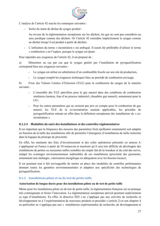 27
L’analyse de l’article 42 suscite les remarques suivantes :
- Sortie du statut de déchet du syngaz produit :
Au niveau de la réglementation européenne sur les déchets, les gaz ne sont pas considérés au
sens juridique comme des déchets. Or l’article 42 considère implicitement le syngaz comme
un déchet lorsqu’il est produit à partir de déchets.
- L’utilisation du terme « incinération » est ambiguë. Il aurait été préférable d’utiliser le terme
« combustion » en l’espèce, puisque le syngaz est épuré.
Pour répondre aux exigences de l’article 42, il est proposé de :
a) Démontrer au cas par cas que le syngaz généré par l’installation de pyrogazéification
correspond bien aux exigences suivantes :
- Le syngaz est utilisé en substitution d’un combustible fossile sur son site de production,
- Le syngaz remplit les exigences techniques liées au procédé de combustion envisagé,
b) Fixer des Valeurs Limites d’Emission (VLE) pour la combustion du syngaz de la manière
suivante :
- L’ensemble des VLE spécifiées pour le gaz naturel dans des conditions de combustion
similaires (moteur, four d’un process industriel, chaudière gaz naturel), notamment pour le
CO ;
- Pour les autres paramètres qui ne seraient pas pris en compte pour la combustion de gaz
naturel, les VLE de la co-incinération seraient applicables, les procédés de
pyrogazéification entrant en effet dans la définition européenne des installations de « co-
incinération ».
8.1.2.4 Modalités du suivi des installations et des contrôles réglementaires
Il est important que la fréquence des mesures des paramètres fixés (polluants notamment) soit adaptée
en fonction de la taille des installations afin de permettre l’émergence d’installations de taille restreinte
dans la logique du principe de proximité.
En effet, les montants des frais d’investissement et des coûts opératoires présentés en annexe 4,
s’appliquent en France à partir de 50 tonnes/an et montrent qu’il sera très difficile de développer des
installations de petites ou moyennes tailles rentables du simple fait de la lourdeur et du coût des suivis,
malgré les avantages environnementaux indéniables de ces installations (proximité des gisements,
notamment non mélangés, valorisation énergétique en adéquation avec les besoins locaux).
Il est pourtant tout à fait envisageable de mettre en place des modalités de contrôles performantes
donnant toutes les garanties environnementales et adaptées aux spécificités des technologies de
pyrogazéification.
8.1.3 Installations pilote et ou de test de petite taille
Autorisation de longue durée pour des installations pilote ou de test de petite taille
Même pour les installations pilote ou de test de petite taille, la réglementation française est en pratique
très contraignante et freine l’innovation. La réglementation européenne prévoit pourtant explicitement
ce type d’installations. En effet, la directive IED « ne s’applique pas aux activités de recherche et
développement ou à l’expérimentation de nouveaux produits et procédés » (article 2) et son chapitre 4
en particulier ne s’applique pas aux « installations expérimentales de recherche, de développement et
 
