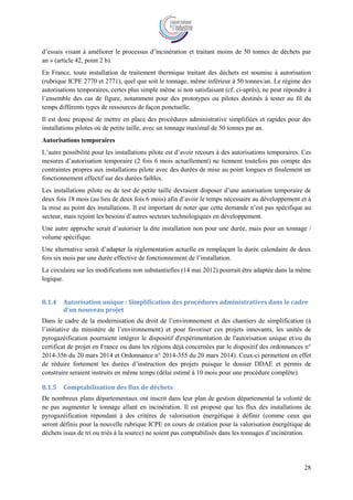 28
d’essais visant à améliorer le processus d’incinération et traitant moins de 50 tonnes de déchets par
an » (article 42, point 2 b).
En France, toute installation de traitement thermique traitant des déchets est soumise à autorisation
(rubrique ICPE 2770 et 2771), quel que soit le tonnage, même inférieur à 50 tonnes/an. Le régime des
autorisations temporaires, certes plus simple même si non satisfaisant (cf. ci-après), ne peut répondre à
l’ensemble des cas de figure, notamment pour des prototypes ou pilotes destinés à tester au fil du
temps différents types de ressources de façon ponctuelle.
Il est donc proposé de mettre en place des procédures administrative simplifiées et rapides pour des
installations pilotes ou de petite taille, avec un tonnage maximal de 50 tonnes par an.
Autorisations temporaires
L’autre possibilité pour les installations pilote est d’avoir recours à des autorisations temporaires. Ces
mesures d’autorisation temporaire (2 fois 6 mois actuellement) ne tiennent toutefois pas compte des
contraintes propres aux installations pilote avec des durées de mise au point longues et finalement un
fonctionnement effectif sur des durées faibles.
Les installations pilote ou de test de petite taille devraient disposer d’une autorisation temporaire de
deux fois 18 mois (au lieu de deux fois 6 mois) afin d’avoir le temps nécessaire au développement et à
la mise au point des installations. Il est important de noter que cette demande n’est pas spécifique au
secteur, mais rejoint les besoins d’autres secteurs technologiques en développement.
Une autre approche serait d’autoriser la dite installation non pour une durée, mais pour un tonnage /
volume spécifique.
Une alternative serait d’adapter la réglementation actuelle en remplaçant la durée calendaire de deux
fois six mois par une durée effective de fonctionnement de l’installation.
La circulaire sur les modifications non substantielles (14 mai 2012) pourrait être adaptée dans la même
logique.
8.1.4 Autorisation unique : Simplification des procédures administratives dans le cadre
d’un nouveau projet
Dans le cadre de la modernisation du droit de l’environnement et des chantiers de simplification (à
l’initiative du ministère de l’environnement) et pour favoriser ces projets innovants, les unités de
pyrogazéification pourraient intégrer le dispositif d'expérimentation de l'autorisation unique et/ou du
certificat de projet en France ou dans les régions déjà concernées par le dispositif des ordonnances n°
2014-356 du 20 mars 2014 et Ordonnance n° 2014-355 du 20 mars 2014). Ceux-ci permettent en effet
de réduire fortement les durées d’instruction des projets puisque le dossier DDAE et permis de
construire seraient instruits en même temps (délai estimé à 10 mois pour une procédure complète).
8.1.5 Comptabilisation des flux de déchets
De nombreux plans départementaux ont inscrit dans leur plan de gestion départemental la volonté de
ne pas augmenter le tonnage allant en incinération. Il est proposé que les flux des installations de
pyrogazéification répondant à des critères de valorisation énergétique à définir (comme ceux qui
seront définis pour la nouvelle rubrique ICPE en cours de création pour la valorisation énergétique de
déchets issus de tri ou triés à la source) ne soient pas comptabilisés dans les tonnages d’incinération.
 