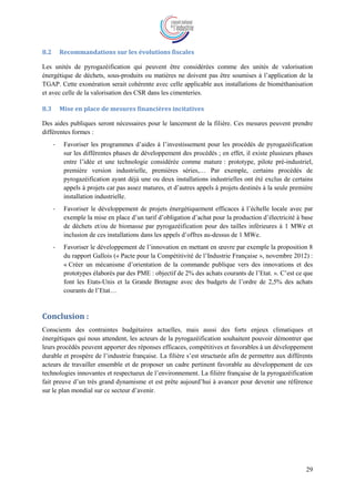 29
8.2 Recommandations sur les évolutions fiscales
Les unités de pyrogazéification qui peuvent être considérées comme des unités de valorisation
énergétique de déchets, sous-produits ou matières ne doivent pas être soumises à l’application de la
TGAP. Cette exonération serait cohérente avec celle applicable aux installations de biométhanisation
et avec celle de la valorisation des CSR dans les cimenteries.
8.3 Mise en place de mesures financières incitatives
Des aides publiques seront nécessaires pour le lancement de la filière. Ces mesures peuvent prendre
différentes formes :
- Favoriser les programmes d’aides à l’investissement pour les procédés de pyrogazéification
sur les différentes phases de développement des procédés ; en effet, il existe plusieurs phases
entre l’idée et une technologie considérée comme mature : prototype, pilote pré-industriel,
première version industrielle, premières séries,… Par exemple, certains procédés de
pyrogazéification ayant déjà une ou deux installations industrielles ont été exclus de certains
appels à projets car pas assez matures, et d’autres appels à projets destinés à la seule première
installation industrielle.
- Favoriser le développement de projets énergétiquement efficaces à l’échelle locale avec par
exemple la mise en place d’un tarif d’obligation d’achat pour la production d’électricité à base
de déchets et/ou de biomasse par pyrogazéification pour des tailles inférieures à 1 MWe et
inclusion de ces installations dans les appels d’offres au-dessus de 1 MWe.
- Favoriser le développement de l’innovation en mettant en œuvre par exemple la proposition 8
du rapport Gallois (« Pacte pour la Compétitivité de l’Industrie Française », novembre 2012) :
« Créer un mécanisme d’orientation de la commande publique vers des innovations et des
prototypes élaborés par des PME : objectif de 2% des achats courants de l’Etat. ». C’est ce que
font les Etats-Unis et la Grande Bretagne avec des budgets de l’ordre de 2,5% des achats
courants de l’Etat…
Conclusion :
Conscients des contraintes budgétaires actuelles, mais aussi des forts enjeux climatiques et
énergétiques qui nous attendent, les acteurs de la pyrogazéification souhaitent pouvoir démontrer que
leurs procédés peuvent apporter des réponses efficaces, compétitives et favorables à un développement
durable et prospère de l’industrie française. La filière s’est structurée afin de permettre aux différents
acteurs de travailler ensemble et de proposer un cadre pertinent favorable au développement de ces
technologies innovantes et respectueux de l’environnement. La filière française de la pyrogazéification
fait preuve d’un très grand dynamisme et est prête aujourd’hui à avancer pour devenir une référence
sur le plan mondial sur ce secteur d’avenir.
 