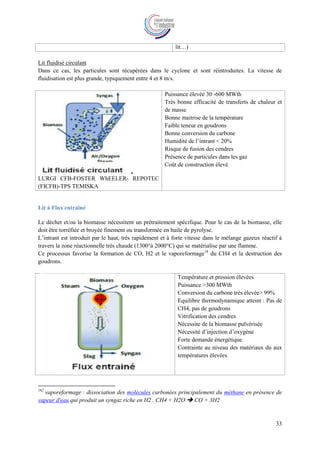 33
lit…)
Lit fluidisé circulant
Dans ce cas, les particules sont récupérées dans le cyclone et sont réintroduites. La vitesse de
fluidisation est plus grande, typiquement entre 4 et 8 m/s.
LURGI CFB-FOSTER WhEELER- REPOTEC
(FICFB)-TPS TEMISKA
Puissance élevée 30 -600 MWth
Très bonne efficacité de transferts de chaleur et
de masse
Bonne maitrise de la température
Faible teneur en goudrons
Bonne conversion du carbone
Humidité de l’intrant < 20%
Risque de fusion des cendres
Présence de particules dans les gaz
Coût de construction élevé
Lit à Flux entraîné
Le déchet et/ou la biomasse nécessitent un prétraitement spécifique. Pour le cas de la biomasse, elle
doit être torréfiée et broyée finement ou transformée en huile de pyrolyse.
L’intrant est introduit par le haut, très rapidement et à forte vitesse dans le mélange gazeux réactif à
travers la zone réactionnelle très chaude (1300°à 2000°C) qui se matérialise par une flamme.
Ce processus favorise la formation de CO, H2 et le vaporeformage18
du CH4 et la destruction des
goudrons.
Température et pression élevées
Puissance >300 MWth
Conversion du carbone très élevée> 99%
Equilibre thermodynamique atteint : Pas de
CH4, pas de goudrons
Vitrification des cendres
Nécessite de la biomasse pulvérisée
Nécessité d’injection d’oxygène
Forte demande énergétique
Contrainte au niveau des matériaux du aux
températures élevées
182
vaporeformage : dissociation des molécules carbonées principalement du méthane en présence de
vapeur d'eau qui produit un syngaz riche en H2 . CH4 + H2O  CO + 3H2
 