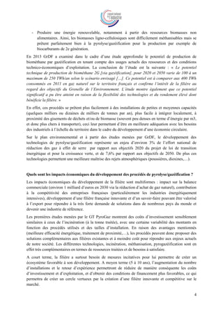 4
- Produire une énergie renouvelable, notamment à partir des ressources biomasses non
alimentaires. Ainsi, les biomasses ligno-cellulosiques sont difficilement méthanisables mais se
prêtent parfaitement bien à la pyrolyse/gazéification pour la production par exemple de
biocarburants de 2e génération.
En 2013 GrDF a examiné dans le cadre d’une étude approfondie le potentiel de production de
biométhane par gazéification en tenant compte des usages actuels des ressources et des conditions
technico-économiques d’exploitation. La conclusion de l’étude est la suivante : « Le potentiel
technique de production de biométhane 2G [via gazéification], pour 2020 et 2050 varie de 100 à un
maximum de 250 TWh/an selon le scénario envisagé […]. Ce potentiel est à comparer aux 400 TWh
consommés en 2011 en gaz naturel sur le territoire français et confirme l’intérêt de la filière au
regard des objectifs du Grenelle de l’Environnement. L’étude montre également que ce potentiel
significatif a pu être atteint en raison de la flexibilité des technologies et du rendement élevé dont
bénéficie la filière. »
En effet, ces procédés se prêtent plus facilement à des installations de petites et moyennes capacités
(quelques milliers ou dizaines de milliers de tonnes par an), plus facile à intégrer localement, à
proximité des gisements de déchets et/ou de biomasse (souvent peu denses en terme d’énergie par m3,
et donc plus chers à transporter), ceci leur permettant d’être en meilleure adéquation avec les besoins
des industriels à l’échelle du territoire dans le cadre du développement d’une économie circulaire.
Sur le plan environnemental et à partir des études menées par GrDF, le développement des
technologies de pyrolyse/gazéification représente un enjeu d’environ 3% de l’effort national de
réduction des gaz à effet de serre par rapport aux objectifs 2020 du projet de loi de transition
énergétique et pour la croissance verte, et de 7,6% par rapport aux objectifs de 2050. De plus ces
technologies permettent une meilleure maîtrise des rejets atmosphériques (poussières, dioxines,…).
Quels sont les impacts économiques du développement des procédés de pyrolyse/gazéification ?
Les impacts économiques du développement de la filière sont multiformes : impact sur la balance
commerciale (environ 1 milliard d’euros en 2030 via la réduction d’achat de gaz naturel), contribution
à la compétitivité des entreprises françaises (particulièrement les industries énergétiquement
intensives), développement d’une filière française innovante et d’un savoir-faire pouvant être valorisé
à l’export pour répondre à la très forte demande de solutions dans de nombreux pays du monde et
devenir une industrie de référence.
Les premières études menées par le GT PyroGaz montrent des coûts d’investissement sensiblement
similaires à ceux de l’incinération (à la tonne traitée), avec une certaine variabilité des montants en
fonction des procédés utilisés et des tailles d’installation. En raison des avantages mentionnés
(meilleure efficacité énergétique, traitement de proximité,…), les procédés peuvent donc proposer des
solutions complémentaires aux filières existantes et à moindre coût pour répondre aux enjeux actuels
de notre société. Les différentes technologies, incinération, méthanisation, pyrogazéification sont en
effet très complémentaires en termes de ressources traitées et de besoins à satisfaire.
A court terme, la filière a surtout besoin de mesures incitatives pour lui permettre de créer un
écosystème favorable à son développement. A moyen terme (5 à 10 ans), l’augmentation du nombre
d’installations et le retour d’expérience permettront de réduire de manière conséquente les coûts
d’investissement et d’exploitation, et d’obtenir des conditions de financement plus favorables, ce qui
permettra de créer un cercle vertueux par la création d’une filière innovante et compétitive sur le
marché.
 