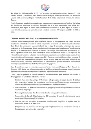 5
Sur la base des chiffres de GrDF, le GT PyroGaz estime que les investissements à réaliser d’ici 2030
seront d’environ 3,6 milliards d’euros pour la création d’un parc d’une capacité de 3,8 GW thermique.
Le coût total des aides publiques pour le lancement de la filière est estimé à environ 300 millions
d’euros.
Ce développement aura également des impacts importants en termes de création d’emplois. Sur la base
des installations existantes, la création d’emplois liés à la seule exploitation des unités (hors
construction, hors impact en amont sur la compétitivité des centres de tri, hors impact en aval sur la
compétitivité des entreprises utilisatrices) est estimée à environ 2 500 emplois en 2025, et 6000 en
2030.
Quels sont les freins et les leviers au développement de cette filière ?
Plusieurs freins rendent pourtant particulièrement difficile le développement en France de telles
installations permettant d’acquérir le retour d’expérience nécessaire. Ces freins relèvent notamment
d’un déficit de connaissance des particularités de ce type de procédés, notamment de seconde
génération, et de leurs enjeux, d’une assimilation réglementaire aux installations d’incinération de
déchets, et de mesures financières non incitatives. Par exemple, une installation produisant un gaz
purifié à partir de déchets triés, pour alimenter un moteur à combustion interne se voit appliquer des
valeurs limites d’émissions nettement plus contraignantes que celles qui sont appliquées à un moteur à
combustion interne fonctionnant… au gaz naturel (!). De même, une installation traitant moins de 10
000 t/an de déchets triés produisant un syngaz propre et épuré pour une application industrielle, est
soumis aux mêmes contraintes administratives et opérationnelles qu’une installation d’incinération
traitant plus de 200 000 tonnes de déchets bruts en mélange par an.
Dans de nombreux pays, et à commencer par nos voisins européens (Angleterre, Pays-Bas,…), ces
freins ont été levés par une politique de soutien au déploiement des technologies et un environnement
réglementaire rigoureux mais attentif à accompagner la démonstration industrielle.
Le GT PyroGaz propose un certain nombre de recommandations pour permettre de soutenir le
développement de cette filière industrielle d’avenir :
- Création d’une nouvelle rubrique ICPE relative à la production d’énergie à partir de déchets
triés ou préparés incluant les procédés de pyrolyse et gazéification, prenant notamment en
compte la problématique de la valorisation en moteur à combustion interne ;
- Non soumission à la TGAP des installations de pyrolyse/gazéification répondant aux critères de
valorisation énergétique ;
- Non comptabilisation des flux de ces unités dans les tonnages d’incinération ;
- Transposition de l’article 42 de la directive IED permettant de sortir la valorisation de gaz de
synthèse purifié du statut de l’incinération ;
- Mise en place de procédures d’autorisation administrative simplifiées et rapides pour des
installations pilotes ou de petite taille ;
- Intégration de ces procédés dans le dispositif d'expérimentation de l'autorisation unique en
France ou dans les régions déjà concernées.
 