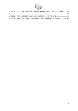7
ANNEXE 2 : LA PYROLYSE/GAZEIFICATION EN FRANCE ET A L’INTERNATIONAL........ 35
9............................................................................................................................................................. 35
ANNEXE 3 : UNE INDUSTRIE FRANCAISE AVEC UNE FORTE VITALITE ............................. 44
ANNEXE 4 : COUTS DE SUIVI INSTALLATIONS D’INCINERATION, CO-INCINERATION.. 46
 