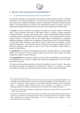 8
1. Qu’est-ce que la pyrolyse et la gazéification ?
1.1 Les principes des procédés de pyrolyse et gazéification
Les procédés de pyrolyse et de gazéification transforment la matière carbonée (biomasse ou déchets
relativement secs ou ligno-cellulosiques) en une autre forme de composés énergétiques (gaz, huile
et/ou charbon), plus facilement valorisables, comme la méthanisation transforme la matière carbonée
humide et non ligno-cellulosique en biogaz. Cette transformation chimique se fait par le biais de la
chaleur pour la pyrogazéification plutôt que par une action bactériologique pour la méthanisation.
La pyrolyse est ainsi le procédé de décomposition thermique de la matière carbonée relativement
sèche, à haute température (entre 400 et 1500 degrés Celsius), en absence d’oxygène permettant
d’obtenir trois phases : une phase solide (charbon, char ou coke), une phase liquide (huile de pyrolyse)
et une phase gazeuse combustible dite gaz de synthèse ou syngaz1
. Cette opération nécessite une faible
quantité d’énergie. La proportion entre ces trois phases dépend essentiellement des principaux
paramètres opératoires, notamment de la température, du temps de séjour et de la vitesse de chauffage.
A relativement faible température, long temps de séjour, et faible vitesse de chauffage, la phase
charbon sera majoritaire : c’est le processus naturel à l’origine de la formation des énergies fossiles. A
plus haute température, faible temps de séjour et haute vitesse de chauffage, la phase liquide ou
gazeuse sera prédominante.
La gazéification est le procédé de transformation de la partie carbonée solide et de la phase liquide
produite par la pyrolyse, en gaz de synthèse (syngaz) par ajout d’une petite quantité d’un agent
oxydant (air, oxygène, eau, gaz carbonique).
La pyrogazéification est une étape de pyrolyse suivie d’une étape de gazéification. Les procédés dits
de « gazéification » sont souvent en pratique des procédés de pyrogazéification, sauf s’ils traitent
directement du charbon2
.
Il existe ainsi de très nombreux procédés en fonction des paramètres choisis (cf. annexe 1, description
des différents procédés) qui permettent de transformer les déchets ou la biomasse, en syngaz
substituable par exemple au gaz naturel, biocarburants, biochar3
ou autres molécules spécifiques.
1
La composition du syngaz est fonction de la nature de la ressource entrante et des conditions opératoires. Il est
en général composé essentiellement de monoxyde de carbone et d’hydrogène, et d’un peu de méthane. Ce gaz
peut venir se substituer à du gaz naturel au sein de procédés industriels (chaudière, moteur à combustion
interne, …) moyennant quelques adaptations, après avoir été purifié le cas échéant, ou convertis en
combustible liquide ou en méthane via des procédés en aval (synthèse Fisher-Tropsh, méthanation,…).
2
Les procédés de gazéification de charbon, développés dans certains pays comme la Chine, ne sont pas étudiés
dans le cadre de cette note.
3
Le biochar est un charbon de biomasse issu de pyrolyse pouvant lui conférer des propriétés très particulières de
composition et de porosité, et lui permettre d’agir comme un élément structurant du sol (aération, rétention
d’eau, amélioration de l’activité microbiologique du sol). Ces propriétés restent cependant à valider,
notamment dans les climats tempérés.
 