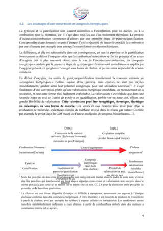 9
1.2 Les avantages d’une conversion en composés énergétiques
La pyrolyse et la gazéification sont souvent assimilées à l’incinération pour les déchets ou à la
combustion pour la biomasse, car il s’agit dans tous les cas d’un traitement thermique. Le process
d’incinération/combustion commence d’ailleurs par une première étape de pyrolyse/gazéification.
Cette première étape demande un peu d’énergie d’où la nécessité de lancer le procédé de combustion
par une allumette par exemple pour amorcer les transformations thermochimiques.
La différence, et elle est substantielle dans ses conséquences, est que la pyrolyse et la gazéification
fonctionnent en défaut d’oxygène alors que la combustion/incinération se fait en présence d’un excès
d’oxygène (air le plus souvent). Ainsi, dans le cas de l’incinération/combustion, les composés
énergétiques produits par la première étape de pyrolyse/gazéification sont immédiatement oxydés par
l’oxygène présent, ce qui génère l’énergie sous forme de chaleur, et permet alors au procédé de s’auto-
entretenir.
En défaut d’oxygène, les unités de pyrolyse/gazéification transforment la ressource entrante en
« composés énergétiques » (solide, liquide et/ou gazeux), mais ceux-ci ne sont pas oxydés
immédiatement, gardant ainsi leur potentiel énergétique pour une utilisation ultérieure4
: il s’agit
finalement d’une conversion plutôt qu’une valorisation énergétique immédiate, un prétraitement de la
ressource, en une autre forme plus facilement exploitable. La valorisation n’est réalisée que dans une
seconde étape en aval de l’unité de pyrolyse ou gazéification, parfois sur un autre site, offrant une
grande flexibilité de valorisation. Cette valorisation peut être énergétique, thermique, électrique
ou mécanique, ou sous forme de matière. Ces unités en aval peuvent ainsi avoir pour objet la
production de molécules spécifiques comme du méthane envoyé dans le réseau gaz naturel (comme
par exemple le projet Gaya de GDF Suez) ou d’autres molécules (hydrogène, biocarburants,…).
Combustion (biomasse) Chaleur
Incinération (Déchets) uniquement5
4
Seuls les procédés de deuxième génération (dits non intégrés) sont étudiés dans le cadre de cette note, c’est-à-
dire les procédés qui fonctionnent en deux étapes séparées (conversion et valorisation non intégrés dans le
même procédé), que celles-ci se fassent sur le même site ou non. Cf. 2.1 pour la distinction entre procédés de
première et de deuxième génération.
5
La chaleur est une forme dégradée d’énergie et difficile à transporter, notamment par rapport à l’énergie
chimique contenue dans des composés énergétiques. A titre illustratif, il est possible de produire de l’électricité
à partir de chaleur, avec par exemple les turbines à vapeur utilisées en incinération. Les rendements seront
toutefois substantiellement inférieurs à ceux obtenus à partir de combustibles utilisés dans des moteurs à
combustion interne (cf. ci-après).
Etape 1
Conversion de la matière
carbonée (déchets ou biomasse)
(nécessite un peu d’énergie)
Etape 2
Oxydation complète
(produit beaucoup d’énergie)
Pyrolyse
Gazéification
Composés
énergétiques
(gaz, huile
et/ou charbon)
Nombreuses
valorisations
possibles
(dont chaleur)
Procédé de
valorisation en aval,
sur site ou non
Un seul équipement
Equipement de
pyrolyse/gazéification
(dont traitement
d’épuration le cas
échéant)
 
