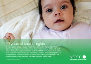 20 years of babies’ rights
20 years ago the UK signed up to the UN Convention on the Rights of the Child. In
that time, some great advances have been made. However, many children still don’t
receive the support and protection they need. The NSPCC has launched its All babies
count campaign because babies are particularly vulnerable. Here we highlight the key
developments in policy and services for babies in the last 20 years which have led
to improvements in their outcomes and better protection of their rights.
NSPCC registered charity numbers 216401 and SC037717.
All content is either owned by NSPCC, cleared by the copyright owner for our use, where known.
 