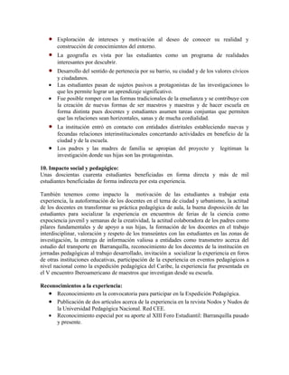 •   Exploración de intereses y motivación al deseo de conocer su realidad y
       construcción de conocimientos del entorno.
   •   La geografía es vista por las estudiantes como un programa de realidades
       interesantes por descubrir.
   •   Desarrollo del sentido de pertenecía por su barrio, su ciudad y de los valores cívicos
       y ciudadanos.
   •   Las estudiantes pasan de sujetos pasivos a protagonistas de las investigaciones lo
       que les permite lograr un aprendizaje significativo.
   •   Fue posible romper con las formas tradicionales de la enseñanza y se contribuye con
       la creación de nuevas formas de ser maestros y maestras y de hacer escuela en
       forma distinta pues docentes y estudiantes asumen tareas conjuntas que permiten
       que las relaciones sean horizontales, sanas y de mucha cordialidad.
   • La institución entró en contacto con entidades distritales estableciendo nuevas y
     fecundas relaciones interinstitucionales concertando actividades en beneficio de la
     ciudad y de la escuela.
   • Los padres y las madres de familia se apropian del proyecto y legitiman la
     investigación donde sus hijas son las protagonistas.

10. Impacto social y pedagógico:
Unas doscientas cuarenta estudiantes beneficiadas en forma directa y más de mil
estudiantes beneficiadas de forma indirecta por esta experiencia.

También tenemos como impacto la motivación de las estudiantes a trabajar esta
experiencia, la autoformación de los docentes en el tema de ciudad y urbanismo, la actitud
de los docentes en transformar su práctica pedagógica de aula, la buena disposición de las
estudiantes para socializar la experiencia en encuentros de ferias de la ciencia como
expociencia juvenil y semanas de la creatividad, la actitud colaboradora de los padres como
pilares fundamentales y de apoyo a sus hijas, la formación de los docentes en el trabajo
interdisciplinar, valoración y respeto de los transeúntes con las estudiantes en las zonas de
investigación, la entrega de información valiosa a entidades como transmetro acerca del
estudio del transporte en Barranquilla, reconocimiento de los docentes de la institución en
jornadas pedagógicas al trabajo desarrollado, invitación a socializar la experiencia en foros
de otras instituciones educativas, participación de la experiencia en eventos pedagógicos a
nivel nacional como la expedición pedagógica del Caribe, la experiencia fue presentada en
el V encuentro Iberoamericano de maestros que investigan desde su escuela.

Reconocimientos a la experiencia:
   • Reconocimiento en la convocatoria para participar en la Expedición Pedagógica.
   • Publicación de dos artículos acerca de la experiencia en la revista Nodos y Nudos de
      la Universidad Pedagógica Nacional. Red CEE.
   • Reconocimiento especial por su aporte al XIII Foro Estudiantil: Barranquilla pasado
      y presente.
 