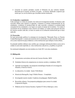 •    Creación en nuestro periódico escolar el Helenista de una columna titulada:
        Haciendo por lo nuestro, mi barrio, mi gente…su historia. Dedicado a aspectos que
        tienen que ver con los barrios que circundan nuestra institución.



11. Evaluación y seguimiento
Cada estrategia se evalúa de acuerdo a las metas de investigación trazadas. Evaluamos cada
recorrido urbano para mejorar el siguiente, evaluamos la actitud comportamental de las
estudiantes, evaluamos la productividad de cada recorrido, evaluamos la productividad
conceptual de las estudiantes y sus logros en cuanto al manejo de la temática. Se evalúa el
crecimiento de las estudiantes como colectivo de trabajo, se evalúa como proyecto del área
de ciencias sociales cada año, se tiene en cuenta en la evaluación institucional que se hace
cada año.

12. Proyección
Se tiene proyectado publicar la estrategia de investigación “Marcando Pasos en Nuestra
Ciudad Barranquilla” a manera de memorias de lo encontrado en cada recorrido urbano que
sirva como material de apoyo didáctico a otras instituciones que trabajen el tema urbano.

Se pretende también elaborar unas cartillas que contengan información básica acerca de la
ciudad, la cual serán repartidas en otras instituciones educativas y al público en general.

Se continuará trabajando con esta temática en el año 2011 con otras estudiantes.


13. Bibliografía

    • Lineamientos curriculares del área de Ciencias Sociales. MEN

    • Estándares básicos de competencias en ciencias sociales y ciudadanas. MEN

    •   Aprender investigando: una propuesta metodológica basada en la investigación.
        Eduardo y Francisco García.

    •   La educación y la ciudad. Jaume Trilla Bernet.

    •   Historia de Barraquilla. Jorge Villalón Donoso – Compilador.

    •   Investigando nuestro mundo. Cuadernos de pedagogía. Madrid España.

    •   Recorridos urbanos. Una propuesta pedagógica para conocer la ciudad.
        Corporación Región.

    •   Didáctica de las Ciencias Sociales, Capitulo IV Silvia Alderoqui y otros.
 