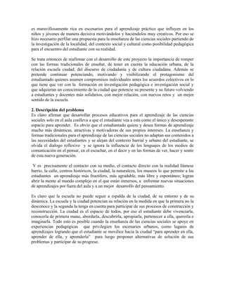 es maravillosamente rica en escenarios para el aprendizaje práctico que influyen en los
niños y jóvenes de manera decisiva motivándolos y haciéndolos muy creativos. Por eso se
hizo necesario perfilar una propuesta para la enseñanza de las ciencias sociales partiendo de
la investigación de la localidad, del contexto social y cultural como posibilidad pedagógica
para el encuentro del estudiante con su realidad.

Se trata entonces de reafirmar con el desarrollo de este proyecto la importancia de romper
con las formas tradicionales de enseñar, de tener en cuenta la educación urbana, de la
relación escuela ciudad, del discurso de ciudadanía y de cultura ciudadana. Además se
pretende continuar potenciando, motivando y visibilizando el protagonismo del
estudiantado quienes asumen compromisos individuales antes los acuerdos colectivos en lo
que tiene que ver con la formación en investigación pedagógica e investigación social y
que adquieran un conocimiento de la ciudad que potencie su presente y su futuro volviendo
a estudiantes y docentes más solidarios, con mejor relación, con nuevos retos y un mejor
sentido de la escuela.

2. Descripción del problema
Es claro afirmar que desarrollar procesos educativos para el aprendizaje de las ciencias
sociales solo en el aula conlleva a que el estudiante vea a esta como el único y desesperante
espacio para aprender. Es obvio que el estudiantado quiere y desea formas de aprendizaje
mucho más dinámicas, atractivas y motivadoras de sus propios intereses. La enseñanza y
formas tradicionales para el aprendizaje de las ciencias sociales no adaptan sus contenidos a
las necesidades del estudiantes y se alejan del contexto barrial y urbano del estudiante, se
olvida el dialogo reflexivo y se ignora la influencia de los lenguajes de los medios de
comunicación en el pensar, en el escuchar, en el decir y en las formas de ver, hacer y sentir
de esta nueva generación.

 Y es precisamente el contacto con su medio, el contacto directo con la realidad llámese
barrio, la calle, centros históricos, la ciudad, la naturaleza, los museos lo que permite a las
estudiantes un aprendizaje más fructífero, más agradable, más libre y espontáneo; logran
abrir la mente al mundo complejo en el que están inmersos, a enfrentar nuevas situaciones
de aprendizajes por fuera del aula y a un mejor desarrollo del pensamiento.

Es claro que la escuela no puede seguir a espalda de la ciudad, de su entorno y de su
dinámica. La escuela y la ciudad potencian su relación en la medida en que la primera no la
desconoce y la segunda la tenga en cuenta para participar de sus procesos de construcción y
reconstrucción. La ciudad es el espacio de todos, por eso el estudiante debe vivenciarla,
conocerla de primera mano, abordarla, descubrirla, apropiarla, pertenecer a ella, quererla e
imaginarla. Todo esto es posible cuando la enseñanza de las ciencias sociales se apoye en
experiencias pedagógicas que privilegien los escenarios urbanos, como lugares de
aprendizajes logrando que el estudiante se movilice hacia la ciudad “para aprender en ella,
aprender de ella, y aprenderla” para luego proponer alternativas de solución de sus
problemas y participar de su progreso.
 