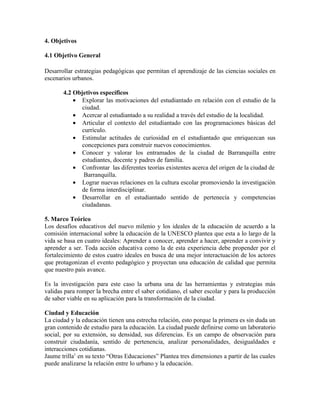 4. Objetivos

4.1 Objetivo General

Desarrollar estrategias pedagógicas que permitan el aprendizaje de las ciencias sociales en
escenarios urbanos.

       4.2 Objetivos específicos
           • Explorar las motivaciones del estudiantado en relación con el estudio de la
              ciudad.
           • Acercar al estudiantado a su realidad a través del estudio de la localidad.
           • Articular el contexto del estudiantado con las programaciones básicas del
              currículo.
           • Estimular actitudes de curiosidad en el estudiantado que enriquezcan sus
              concepciones para construir nuevos conocimientos.
           • Conocer y valorar los entramados de la ciudad de Barranquilla entre
              estudiantes, docente y padres de familia.
           • Confrontar las diferentes teorías existentes acerca del origen de la ciudad de
               Barranquilla.
           • Lograr nuevas relaciones en la cultura escolar promoviendo la investigación
              de forma interdisciplinar.
           • Desarrollar en el estudiantado sentido de pertenecía y competencias
              ciudadanas.

5. Marco Teórico
Los desafíos educativos del nuevo milenio y los ideales de la educación de acuerdo a la
comisión internacional sobre la educación de la UNESCO plantea que esta a lo largo de la
vida se basa en cuatro ideales: Aprender a conocer, aprender a hacer, aprender a convivir y
aprender a ser. Toda acción educativa como la de esta experiencia debe propender por el
fortalecimiento de estos cuatro ideales en busca de una mejor interactuación de los actores
que protagonizan el evento pedagógico y proyectan una educación de calidad que permita
que nuestro país avance.

Es la investigación para este caso la urbana una de las herramientas y estrategias más
validas para romper la brecha entre el saber cotidiano, el saber escolar y para la producción
de saber viable en su aplicación para la transformación de la ciudad.

Ciudad y Educación
La ciudad y la educación tienen una estrecha relación, esto porque la primera es sin duda un
gran contenido de estudio para la educación. La ciudad puede definirse como un laboratorio
social, por su extensión, su densidad, sus diferencias. Es un campo de observación para
construir ciudadanía, sentido de pertenencia, analizar personalidades, desigualdades e
interacciones cotidianas.
Jaume trilla1 en su texto “Otras Educaciones” Plantea tres dimensiones a partir de las cuales
puede analizarse la relación entre lo urbano y la educación.
 