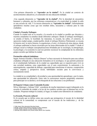 -Una primera dimensión es “Aprender en la ciudad”. Es la ciudad un contexto de
acontecimientos educativos, el contenedor de una educación múltiple.

-Una segunda dimensión es “Aprender de la ciudad”. Por la densidad de encuentros
humanos y culturales, por las colisiones comunicativas y la creatividad; la ciudad, la calle
es una escuela de vida. Y la tercera dimensión es “Aprender la ciudad”. Informalmente
aprendemos muchas cosas que nos resultan útiles, necesarias y valiosas para la vida
ciudadana.

Ciudad y Escuela: Enfoques
Cuando la ciudad está en la escuela y la escuela en la ciudad es posible que docentes y
nuestras estudiantes la estudien desde diferentes enfoques: Desde el enfoque morfológico,
se estudia el barrio, la localidad, las manzanas, la escuela, las calles, el comercio, la
oposición ciudad campo, ciudad pueblo; desde el enfoque Histórico Patrimonial, se rescata
la historia oral, la micro historia, la arquitectura, el arte y la historia de otras épocas; desde
el enfoque ambiental se hacen recorridos por las áreas deterioradas de la ciudad. Y desde el
enfoque social se trabajan conceptualizaciones brindadas por la sociología, la antropología,
la psicología y la economía lo cual nos permite reconocer la complejidad de los diferentes
grupos sociales que habitan la ciudad.

Formación cultural ciudadana
Según Antonio Elizalde y Patricio Donoso2 se hace necesario la formación para una cultura
ciudadana reflejada en una educación formadora en lo axiológico, lo que permite potenciar
en el estudiantado habitantes de la ciudad sus capacidades que se requieren para vivir en
una sociedad moderna, estas capacidades son el auto conocimiento, la autonomía y la
autorregulación, capacidad de diálogo, capacidad para transformar el entorno, comprensión
critica, empatía y perspectiva social, habilidades sociales para la convivencia y
razonamiento moral.

La ciudad en su complejidad y diversidad es una oportunidad de aprendizaje y por lo tanto,
una oportunidad de educación. Entre más la conozcamos mejores preparados estaremos
para participar en su destino y en la búsqueda de las soluciones a sus problemas3.

El Espacio Urbano como Contenido Escolar
Silvia Alderoqui y Adriana Villa4 consideran de mucha importancia seguir trabajando en la
escuela el contenido de ciudad, a la luz de los cambios sociales que se plasman hoy en las
ciudades. Proponen trabajar la ciudad y el lugar, la ciudad como laboratorio de ciudadanía.

La Escuela, Proyecto cultural
Es la escuela que se define como una escuela que protagoniza el rescate de la identidad
cultural de la comunidad; se compromete con el rescate de las tradiciones y de las
costumbres.
1. Trilla, Jaume. Otras educaciones Barcelona España.
2. Elizalde, Antonio, Donoso Patricio, formación en cultura ciudadanía.
3. Giraldo, Martha, Aprender la ciudad. Medellín Colombia.
4. Alderoqui, Silvia, didáctica de las ciencias sociales, Buenos Aires Argentina
 