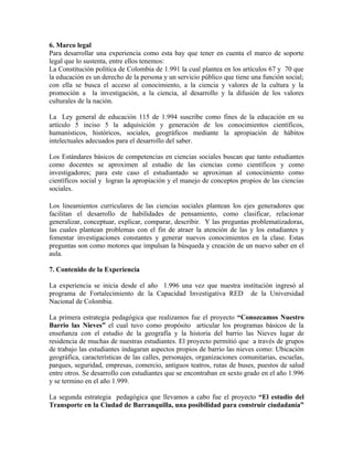6. Marco legal
Para desarrollar una experiencia como esta hay que tener en cuenta el marco de soporte
legal que lo sustenta, entre ellos tenemos:
La Constitución política de Colombia de 1.991 la cual plantea en los artículos 67 y 70 que
la educación es un derecho de la persona y un servicio público que tiene una función social;
con ella se busca el acceso al conocimiento, a la ciencia y valores de la cultura y la
promoción a la investigación, a la ciencia, al desarrollo y la difusión de los valores
culturales de la nación.

La Ley general de educación 115 de 1.994 suscribe como fines de la educación en su
artículo 5 inciso 5 la adquisición y generación de los conocimientos científicos,
humanísticos, históricos, sociales, geográficos mediante la apropiación de hábitos
intelectuales adecuados para el desarrollo del saber.

Los Estándares básicos de competencias en ciencias sociales buscan que tanto estudiantes
como docentes se aproximen al estudio de las ciencias como científicos y como
investigadores; para este caso el estudiantado se aproximan al conocimiento como
científicos social y logran la apropiación y el manejo de conceptos propios de las ciencias
sociales.

Los lineamientos curriculares de las ciencias sociales plantean los ejes generadores que
facilitan el desarrollo de habilidades de pensamiento, como clasificar, relacionar
generalizar, conceptuar, explicar, comparar, describir. Y las preguntas problematizadoras,
las cuales plantean problemas con el fin de atraer la atención de las y los estudiantes y
fomentar investigaciones constantes y generar nuevos conocimientos en la clase. Estas
preguntas son como motores que impulsan la búsqueda y creación de un nuevo saber en el
aula.

7. Contenido de la Experiencia

La experiencia se inicia desde el año 1.996 una vez que nuestra institución ingresó al
programa de Fortalecimiento de la Capacidad Investigativa RED de la Universidad
Nacional de Colombia.

La primera estrategia pedagógica que realizamos fue el proyecto “Conozcamos Nuestro
Barrio las Nieves” el cual tuvo como propósito articular los programas básicos de la
enseñanza con el estudio de la geografía y la historia del barrio las Nieves lugar de
residencia de muchas de nuestras estudiantes. El proyecto permitió que a través de grupos
de trabajo las estudiantes indagaran aspectos propios de barrio las nieves como: Ubicación
geográfica, características de las calles, personajes, organizaciones comunitarias, escuelas,
parques, seguridad, empresas, comercio, antiguos teatros, rutas de buses, puestos de salud
entre otros. Se desarrollo con estudiantes que se encontraban en sexto grado en el año 1.996
y se termino en el año 1.999.

La segunda estrategia pedagógica que llevamos a cabo fue el proyecto “El estudio del
Transporte en la Ciudad de Barranquilla, una posibilidad para construir ciudadanía”
 