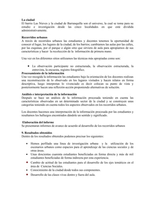 La ciudad
El barrio Las Nieves y la ciudad de Barranquilla son el universo, la cual se toma para su
estudio e investigación desde las cinco localidades en que está dividida
administrativamente.

Recorridos urbanos
A través de recorridos urbanos las estudiantes y docentes tenemos la oportunidad de
conocer el lugar, los lugares de la ciudad, de los barrios; cambiamos las aulas por las calles,
por las esquinas, por el parque o algún sitio que sirviera de aula para apropiarnos de sus
características y hacer la recolección de la información de primera mano.

Una vez en los diferentes sitios utilizamos las técnicas más apropiadas como son:

       • La observación participante no estructurada, la observación estructurada, la
         entrevista, la encuesta, registro fotográfico.
Procesamiento de la información
Una vez recogida la información las estudiantes bajo la orientación de los docentes realizan
una reconstrucción de lo observado en los lugares visitados y hacen relatos en forma
descriptiva, luego interpretan lo vivenciado es decir colocan su punto de vista y
posteriormente hacen una reflexión-acción proponiendo alternativas de solución.

Análisis e interpretación de la información
Después se hace un análisis de la información procesada teniendo en cuenta las
características observadas en un determinado sector de la ciudad y se construyen unas
categorías teniendo en cuenta todos los aspectos observados en los recorridos urbanos.

Los docentes hacemos una interpretación de la información procesada por las estudiantes y
resaltamos los hallazgos encontrados dándole un sentido y significado.

Elaboración del informe
Se presentaran informes de avance de acuerdo al desarrollo de los recorridos urbanos

9. Resultados obtenidos
Dentro de los resultados obtenidos podemos precisar los siguientes:

   •     Hemos perfilado una línea de investigación urbana y la utilización de los
         escenarios urbanos como espacios para el aprendizaje de las ciencias sociales y de
         otras áreas.
   •     Unas doscientas cuarenta estudiantes beneficiadas en forma directa y más de mil
         estudiantes beneficiadas de forma indirecta por esta experiencia.
   •     Cambio de actitud de las estudiantes para el desarrollo de los ejes temáticos en el
         área de Ciencias Sociales.
   •     Conocimiento de la ciudad desde todos sus componentes.
   •     Desarrollo de las clases vivas dentro y fuera del aula.
 