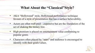 What About the “Classical”Style?
• AKA “Hollywood” style, Hollywood performance technique
favours of a style of presentation that has a surface believability.
• Actors are often well paid – expensive but are the foundation of the
act of shaking the money tree.
• High premium is placed on entertainment value conforming to
popular genre.
• Characters often played by “stars” and audience is encouraged to
identify with their goals/values.
 