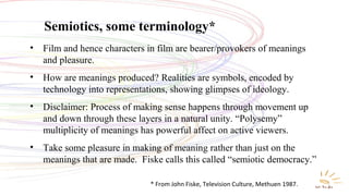 Semiotics, some terminology*
• Film and hence characters in film are bearer/provokers of meanings
and pleasure.
• How are meanings produced? Realities are symbols, encoded by
technology into representations, showing glimpses of ideology.
• Disclaimer: Process of making sense happens through movement up
and down through these layers in a natural unity. “Polysemy”
multiplicity of meanings has powerful affect on active viewers.
• Take some pleasure in making of meaning rather than just on the
meanings that are made. Fiske calls this called “semiotic democracy.”
* From John Fiske, Television Culture, Methuen 1987.
 