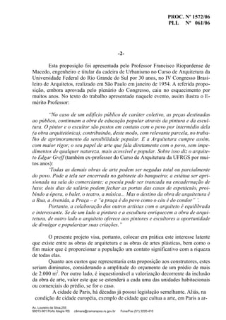 PROC. Nº 1572/06
PLL Nº 061/06
Av. Loureiro da Silva,255
90013-901 Porto Alegre RS câmara@camarapoa.rs.gov.br Fone/Fax (51) 3220-410
-2-
Esta proposição foi apresentada pelo Professor Francisco Riopardense de
Macedo, engenheiro e titular da cadeira de Urbanismo no Curso de Arquitetura da
Universidade Federal do Rio Grande do Sul por 30 anos, no IV Congresso Brasi-
leiro de Arquitetos, realizado em São Paulo em janeiro de 1954. A referida propo-
sição, embora aprovada pelo plenário do Congresso, caiu no esquecimento por
muitos anos. No texto do trabalho apresentado naquele evento, assim ilustra o E-
mérito Professor:
“No caso de um edifício público de caráter coletivo, as peças destinadas
ao público, continuam a obra de educação popular através da pintura e da escul-
tura. O pintor e o escultor são postos em contato com o povo por intermédio dela
(a obra arquitetônica), contribuindo, deste modo, com relevante parcela, no traba-
lho de aprimoramento da sensibilidade popular. E a Arquitetura cumpre assim,
com maior rigor, o seu papel de arte que fala diretamente com o povo, sem impe-
dimentos de qualquer natureza, mais acessível e popular. Sobre isso diz o arquite-
to Edgar Greff (também ex-professor do Curso de Arquitetura da UFRGS por mui-
tos anos):
‘Todas as demais obras de arte podem ser negadas total ou parcialmente
do povo. Pode a tela ser encerrada no gabinete do banqueiro; a estátua ser apri-
sionada na sala do comerciante; a poesia pode ser trancada na encadernação de
luxo; dois dias de salário podem fechar as portas das casas de espetáculo, proi-
bindo a ópera, o balet, o teatro, a música... Mas o destino da obra de arquitetura é
a Rua, a Avenida, a Praça – e “a praça é do povo como o céu é do condor” ’.
Portanto, a colaboração dos outros artistas com o arquiteto é equilibrada
e interessante. Se de um lado a pintura e a escultura enriquecem a obra de arqui-
tetura, de outro lado o arquiteto oferece aos pintores e escultores a oportunidade
de divulgar e popularizar suas criações.”
O presente projeto visa, portanto, colocar em prática este interesse latente
que existe entre as obras de arquitetura e as obras de artes plásticas, bem como o
fim maior que é proporcionar a população um contato significativo com a riqueza
de todas elas.
Quanto aos custos que representaria esta proposição aos construtores, estes
seriam diminutos, considerando a amplitude do orçamento de um prédio de mais
de 2.000 m2
. Por outro lado, é inquestionável a valorização decorrente da inclusão
da obra de arte, valor este que se estenderá a cada uma das unidades habitacionais
ou comerciais do prédio, se for o caso.
A cidade de Paris, há décadas já possui legislação semelhante. Aliás, na
condição de cidade européia, exemplo de cidade que cultua a arte, em Paris a ar-
 