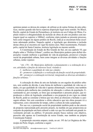 PROC. Nº 1572/06
PLL Nº 061/06
Av. Loureiro da Silva,255
90013-901 Porto Alegre RS câmara@camarapoa.rs.gov.br Fone/Fax (51) 3220-410
-3-
quitetura jamais se deixou de compor, de utilizar-se de outras formas de artes plás-
ticas, mesmo quando não havia expressa disposição legal neste sentido. No Brasil,
Recife, capital do Estado de Pernambuco, já instituiu em seu Código de Obras, Ca-
pítulo relativo à obrigatoriedade da inclusão de obras de arte em prédios com me-
tragem igual ou superior a 1000m2, conforme cópia juntada ao presente processo,
bem como imagens de alguns prédios de Recife, onde já se encontram belas escul-
turas adornando prédios. Naquela capital, a legislação que determina a inclusão
destas obras já se encontra em vigor há muitos anos. Mais recentemente, Florianó-
polis, capital de Santa Catarina, instituiu legislação no mesmo sentido.
A Constituição do Estado do Rio Grande do Sul, em seu capítulo VI, que
dispõe sobre a “Política Urbana”, confere aos Municípios poderes para definir dis-
posições visando melhorar a qualidade de vida da população, promover a função
social da propriedade urbana, bem como integrar as diversas atividades e funções
urbanas, senão vejamos:
“Art. 176 – Os Municípios definirão o planejamento e a ordenação de u-
sos, atividades e funções de interesse local, visando a:
I – melhorar a qualidade de vida nas cidades;
II – promover a definição e a realização da função social da propriedade;
III – promover a ordenação territorial, integrando as diversas atividades e
funções urbanas; ”
A colocação de obras de arte em fachadas ou em saguões de prédios urba-
nos, sem sombra de dúvida, é uma forma de melhorar a qualidade de vida nas ci-
dades, eis que qualidade de vida não é apenas alimentação, vestuário, mas também
se evidencia pela melhoria das condições de educação e cultura da população. E-
xaminando-se, por exemplo, as fotos que acompanham o presente projeto, que re-
produzem o efeito de legislação semelhante a ora proposta já em vigor na cidade
de Recife, pode-se constatar a beleza que tais obras já oferecem a fachada e a pai-
sagem urbana. Isto sem considerar o efeito educativo que tais obras possam vir a
representar, com o desenrolar do tempo, sobre a cultura de toda a população.
Por sua vez, a promoção social da propriedade também pode se dar através
da proposta representada pelo presente projeto, na medida em que proporciona ao
conjunto da população um bem cultural a cada vez que for realizado um grande in-
vestimento privado ou público. O presente projeto busca realizar este objetivo,
prescrito não apenas na Constituição de nosso Estado, mas também na própria
Constituição Federal.
A proposição encontra amparo, ainda, no art. 193 da Lei Orgânica do Mu-
nicípio de Porto Alegre, conforme a seguir:
 