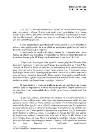 PROC. Nº 1572/06
PLL Nº 061/06
Av. Loureiro da Silva,255
90013-901 Porto Alegre RS câmara@camarapoa.rs.gov.br Fone/Fax (51) 3220-410
-4-
“Art. 193 – O município estimulará a cultura em suas múltiplas manifesta-
ções, garantindo o pleno e efetivo exercício dos respectivos direitos, bem como o
acesso a suas fontes, apoiando e incentivando a produção, a valorização e a difu-
são das Manifestações culturais, especialmente as de origem local e as relaciona-
das aos segmentos populares.”
Assim, na medida em que esta iniciativa vem garantir o acesso às fontes de
cultura, mais precisamente às artes plásticas, coaduna-se perfeitamente com o
transcrito dispositivo da Lei Orgânica.
A importância da estética das obras, através da composição com outras
formas de arte em suas fachadas é reverenciada pelo Professor Riopardense em seu
trabalho aclamado pelo “IV Congresso Brasileiro de Arquitetura” de 1954:
“No passado, de qualquer lado, o prédio era uma página da história. Con-
tava feitos e festejava eventos. Do templo grego à catedral gótica, da Praça de São
Marcos em Veneza à Praça do Mercado de Nuhremberg, cada detalhe interessa
pela expressão e pela forma, pelo sentido e pelo acabamento. Trabalhando na sua
elaboração um só artista, ou pela participação de centenas de artesãos, marcou-se
uma harmonia riquíssima das grandes linhas, ao lado de cuidadoso equilíbrio dos
menores detalhes, a ponto daqueles não dispensarem nenhum destes e estes terem,
realmente, muita significação para o conjunto composto.”
Destaca, também o professor a relação social e até sociológica da relação
entre as obras de arquitetura e as obras de arte que passam a compor uma unidade
artística, bem como a necessidade desta relação para a compreensão de cada fase
da história:
“É que cada detalhe, além de ser uma unidade em si e particular como e-
lemento de uma unidade maior, tinha ainda muito em comum com a vida, era uma
apoteose ou uma crítica da época, com um sentimento bem determinado na grande
composição. Esta ligação com a vida das unidades menores é que lhes garantia a
unidade extrema, isto é, a suficiente participação como elemento da unidade mai-
or. Na praça, isto é, numa grande composição de arquitetura, isto foi mais impor-
tante. Templos e palácios, criados e realizados em épocas diferentes não deixam
de possuir uma unidade extrema que os relaciona. A Praça de São Marcos é um
bom exemplo disso. Em cada bloco, a arquitetura relacionou volumes e simetrias
para exprimir uma idéia ou um pensamento e, de outro lado, a pintura e a escultu-
ra, mais loquazes e inteligíveis, participaram,
 