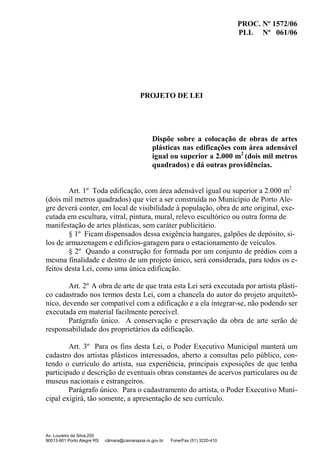 PROC. Nº 1572/06
PLL Nº 061/06
Av. Loureiro da Silva,255
90013-901 Porto Alegre RS câmara@camarapoa.rs.gov.br Fone/Fax (51) 3220-410
PROJETO DE LEI
Dispõe sobre a colocação de obras de artes
plásticas nas edificações com área adensável
igual ou superior a 2.000 m2
(dois mil metros
quadrados) e dá outras providências.
Art. 1º Toda edificação, com área adensável igual ou superior a 2.000 m2
(dois mil metros quadrados) que vier a ser construída no Município de Porto Ale-
gre deverá conter, em local de visibilidade à população, obra de arte original, exe-
cutada em escultura, vitral, pintura, mural, relevo escultórico ou outra forma de
manifestação de artes plásticas, sem caráter publicitário.
§ 1º Ficam dispensados dessa exigência hangares, galpões de depósito, si-
los de armazenagem e edifícios-garagem para o estacionamento de veículos.
§ 2º Quando a construção for formada por um conjunto de prédios com a
mesma finalidade e dentro de um projeto único, será considerada, para todos os e-
feitos desta Lei, como uma única edificação.
Art. 2º A obra de arte de que trata esta Lei será executada por artista plásti-
co cadastrado nos termos desta Lei, com a chancela do autor do projeto arquitetô-
nico, devendo ser compatível com a edificação e a ela integrar-se, não podendo ser
executada em material facilmente perecível.
Parágrafo único. A conservação e preservação da obra de arte serão de
responsabilidade dos proprietários da edificação.
Art. 3º Para os fins desta Lei, o Poder Executivo Municipal manterá um
cadastro dos artistas plásticos interessados, aberto a consultas pelo público, con-
tendo o currículo do artista, sua experiência, principais exposições de que tenha
participado e descrição de eventuais obras constantes de acervos particulares ou de
museus nacionais e estrangeiros.
Parágrafo único. Para o cadastramento do artista, o Poder Executivo Muni-
cipal exigirá, tão somente, a apresentação de seu currículo.
 