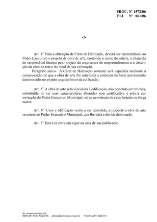 PROC. Nº 1572/06
PLL Nº 061/06
Av. Loureiro da Silva,255
90013-901 Porto Alegre RS câmara@camarapoa.rs.gov.br Fone/Fax (51) 3220-410
-2-
Art. 4º Para a obtenção da Carta de Habitação, deverá ser encaminhado ao
Poder Executivo o projeto da obra de arte, contendo o nome do artista, a chancela
do responsável técnico pelo projeto de arquitetura do empreendimento e a descri-
ção da obra de arte e do local de sua colocação.
Parágrafo único. A Carta de Habitação somente será expedida mediante a
comprovação de que a obra de arte foi concluída e colocada no local previamente
determinado no projeto arquitetônico da edificação.
Art. 5o
A obra de arte será vinculada à edificação, não podendo ser retirada,
substituída ou ter suas características alteradas sem justificativa e prévia au-
torização do Poder Executivo Municipal, salvo ocorrência de caso fortuito ou força
maior.
Art. 6º Caso a edificação venha a ser demolida, a respectiva obra de arte
reverterá ao Poder Executivo Municipal, que lhe dará a devida destinação.
Art. 7o
Esta Lei entra em vigor na data de sua publicação.
 