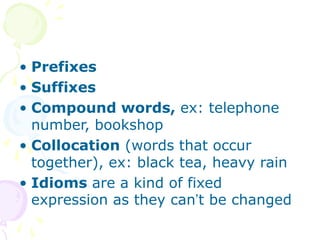 • Prefixes
• Suffixes
• Compound words, ex: telephone
number, bookshop
• Collocation (words that occur
together), ex: black tea, heavy rain
• Idioms are a kind of fixed
expression as they can’t be changed
 