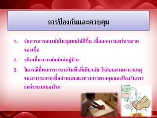 การป้ องกันและควบคุม
1. จัดการการอนามัยในชุมชนให้ดีขึ้น เพื่อลดการแพร่กระจาย
ของเชื้อ
2. หลีกเลี่ยงการสัมผัสกับผู้ป่ วย
3. ในกรณีที่พบการระบาดในพื้นที่เดียวกัน ให้สอบสวนหาสาเหตุ
ของการระบาดเพื่อกาหนดแนวทางการควบคุมและป้ องกันการ
แพร่ระบาดของโรค
 