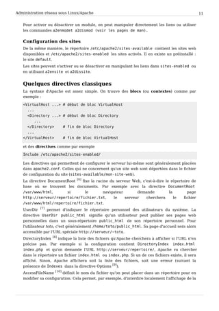 Administration réseau sous Linux/Apache 11
Pour activer ou désactiver un module, on peut manipuler directement les liens ou utiliser
les commandes a 2 e n m o d e t a 2 d i s m o d ( v o i r l e s p a g e s d e m a n ) .
Configuration des sites
De la même manière, le répertoire / e t c / a p a c h e 2 / s i t e s - a v a i l a b l e contient les sites web
disponibles et / e t c / a p a c h e 2 / s i t e s - e n a b l e d les sites activés. Il en existe un préinstallé :
le site d e f a u l t .
Les sites peuvent s'activer ou se désactiver en manipulant les liens dans s i t e s - e n a b l e d ou
en utilisant a 2 e n s i t e et a 2 d i s s i t e .
Quelques directives classiques
La syntaxe d'Apache est assez simple. On trouve des blocs (ou contextes) comme par
exemple :
< V i r t u a l H o s t . . . > # d é b u t d e b l o c V i r t u a l H o s t
. . .
< D i r e c t o r y . . . > # d é b u t d e b l o c D i r e c t o r y
. . .
< / D i r e c t o r y > # f i n d e b l o c D i r e c t o r y
. . .
< / V i r t u a l H o s t > # f i n d e b l o c V i r t u a l H o s t
et des directives comme par exemple
I n c l u d e / e t c / a p a c h e 2 / s i t e s - e n a b l e d /
Les directives qui permettent de configurer le serveur lui-même sont généralement placées
dans a p a c h e 2 . c o n f . Celles qui ne concernent qu'un site web sont déportées dans le fichier
de configuration du site (s i t e s - a v a i l a b l e / m o n - s i t e - w e b ).
La directive DocumentRoot
[6]
fixe la racine du serveur Web, c'est-à-dire le répertoire de
base où se trouvent les documents. Par exemple avec la directive D o c u m e n t R o o t
/ v a r / w w w / h t m l , si le navigateur demande la page
h t t p : / / s e r v e u r / r e p e r t o i r e / f i c h i e r . t x t , le serveur cherchera le fichier
/ v a r / w w w / h t m l / r e p e r t o i r e / f i c h i e r . t x t .
UserDir
[7]
permet d'indiquer le répertoire personnel des utilisateurs du système. La
directive U s e r D i r p u b l i c _ h t m l signifie qu'un utilisateur peut publier ses pages web
personnelles dans un sous-répertoire p u b l i c _ h t m l de son répertoire personnel. Pour
l'utilisateur toto, c'est généralement / h o m e / t o t o / p u b l i c _ h t m l . Sa page d'accueil sera alors
accessible par l'URL spéciale h t t p : / / s e r v e u r / ~ t o t o .
DirectoryIndex
[8]
indique la liste des fichiers qu'Apache cherchera à afficher si l'URL n'en
précise pas. Par exemple si la configuration contient D i r e c t o r y I n d e x i n d e x . h t m l
i n d e x . p h p et qu'on demande l'URL h t t p : / / s e r v e u r / r e p e r t o i r e / , Apache va chercher
dans le répertoire un fichier i n d e x . h t m l ou i n d e x . p h p . Si un de ces fichiers existe, il sera
affiché. Sinon, Apache affichera soit la liste des fichiers, soit une erreur (suivant la
présence de I n d e x e s dans la directive Options
[9]
).
AccessFileName
[10]
définit le nom du fichier qu'on peut placer dans un répertoire pour en
modifier sa configuration. Cela permet, par exemple, d'interdire localement l'affichage de la
 