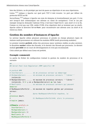 Administration réseau sous Linux/Apache 12
liste des fichiers, ou de protéger par mot de passe un répertoire et ses sous répertoires.
Listen
[11]
indique à Apache sur quel port TCP il doit écouter. Le port par défaut du
protocole HTTP est 80.
ServerName
[12]
indique à Apache son nom de domaine et éventuellement son port. Il s'en
sert lorsqu'il doit communiquer son adresse au client (le navigateur). C'est le cas par
exemple lorsqu'on demande l'adresse h t t p : / / s e r v e u r / r e p e r t o i r e sans slash (/ ) à la fin.
Comme ce n'est pas une URL valide (l'URL d'un répertoire doit se terminer par un slash),
Apache utilise la directive S e r v e r N a m e pour reconstruire une adresse avec un slash et la
renvoi au client.
Gestion du nombre d'instances d'Apache
Le serveur Apache utilise plusieurs processus et prends en charge plusieurs types de
stations multi-processeurs en utilisant les modules MPM (multi processing modules).
Le premier module prefork utilise des processus (pour systèmes stables ou plus anciens),
le deuxième worker utilise des threads, et le dernier des threads par processus. Le dernier
module perchild est en cours de développement et n'est pas recommandé.
Celui utilisé par défaut sous Linux est prefork.
Exemple commenté
La partie du fichier de configuration traitant la gestion du nombre de processus et la
suivante:
# #
# # S e r v e r - P o o l S i z e R e g u l a t i o n ( M P M s p e c i f i c ) # #
# p r e f o r k M P M
# S t a r t S e r v e r s . . . . . . . . . n b d e p r o c e s s u s s e r v e u r a u d e m a r r a g e
# M i n S p a r e S e r v e r s . . . . . . n b m i n i m u m d e p r o c e s s u s s e r v e u r s ' ' ' l i b r e s ' ' '
i n s t a n c i é s
# M a x S p a r e S e r v e r s . . . . . . n b m a x i m u m d e p r o c e s s u s s e r v e u r s ' ' ' l i b r e s ' ' '
i n s t a n c i é s . S ' i l y e n a M a x S p a r e S e r v e r s + 1 o n l e s t u e s
# M a x C l i e n t s . . . . . . . . . . . n b m a x i m u m d e p r o c e s s u s s e r v e u r s q u i p e u v e n t
d e m a r r e r
# M a x R e q u e s t s P e r C h i l d . . n b m a x i m u m d e r e q u è t e s g é r é e s p a r p r o c e s s u s
s e r v e u r .
# A p r e s M a x R e q u e s t s P e r C h i l d r e q u è t e s , l e
p r o c e s s u s m e u r t .
# S i M a x R e q u e s t s P e r C h i l d = 0 , a l o r s l e p r o c e s s u s
n ' e x p i r e j a m a i s .
< I f M o d u l e p r e f o r k . c >
S t a r t S e r v e r s 5
M i n S p a r e S e r v e r s 5
M a x S p a r e S e r v e r s 1 0
M a x C l i e n t s 2 0
M a x R e q u e s t s P e r C h i l d 0
 