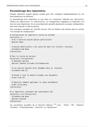 Administration réseau sous Linux/Apache 14
Paramétrage des répertoires
Chaque répertoire auquel Apache accède peut être configuré indépendamment (et ses
sous-répertoires en héritent).
Le paramétrage d'un répertoire se met dans un "conteneur" délimité par < D i r e c t o r y
c h e m i n _ d u _ r é p e r t o i r e > et < / D i r e c t o r y > . La configuration s'applique au répertoire et à
tous ses sous répertoires. Si un sous-répertoire possède également sa propre configuration,
elle vient s'ajouter à celle du parent.
Voici quelques exemples de contrôle d'accès. Plus de détails sont donnés dans la section
"Un exemple de configuration".
# C o n f i g u r a t i o n d u r é p e r t o i r e r a c i n e d u s y s t è m e
< D i r e c t o r y / >
# O n n ' a u t o r i s e a u c u n e o p t i o n p a r t i c u l i è r e
O p t i o n s N o n e
# A u c u n e m o d i f i c a t i o n n ' e s t a u t o r i s é d a n s l e s f i c h i e r s . h t a c c e s s
A l l o w O v e r r i d e N o n e
< / D i r e c t o r y >
# P o u r l a r a c i n e d u s e r v e u r :
< D i r e c t o r y / v a r / w w w / h t m l >
# Q u e l q u e s o p t i o n s
O p t i o n s I n d e x e s I n c l u d e s F o l l o w S y m L i n k s
# L e s o p t i o n s p e u v e n t ê t r e c h a n g é e s d a n s u n . h t a c c e s s
A l l o w O v e r r i d e A l l
# P e r m e t à t o u t l e m o n d e d ' a c c é d e r a u x d o c u m e n t s
A l l o w f r o m A l l
# S p é c i f i e c o m m e n t a p p l i q u e r l a r è g l e p r é c é d e n t e
O r d e r a l l o w , d e n y
< / D i r e c t o r y >
# L e r é p e r t o i r e c o n t e n a n t d e s e x é c u t a b l e s C G I
< D i r e c t o r y / u s r / l i b / c g i - b i n >
A l l o w O v e r r i d e N o n e
O p t i o n s E x e c C G I
< / D i r e c t o r y >
Les paramètres possibles de la directive Options
[13]
sont : "None", "All", "Indexes",
"Includes", "FollowSymLinks", "ExecCGI", ou "MultiViews".
 