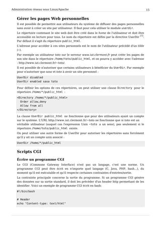 Administration réseau sous Linux/Apache 15
Gérer les pages Web personnelles
Il est possible de permettre aux utilisateurs du système de diffuser des pages personnelles
sans avoir à créer un site par utilisateur. Il faut pour cela utiliser le module u s e r d i r .
Le répertoire contenant le site web doit être créé dans le home de l'utilisateur et doit être
accessible en lecture pour tous. Le nom du répertoire est défini par la directive UserDir
[7]
.
Par défaut il s'agit du répertoire p u b l i c _ h t m l .
L'adresse pour accéder à ces sites personnels est le nom de l'utilisateur précédé d'un tilde
(~ ).
Par exemple un utilisateur toto sur le serveur www.iut.clermont.fr peut créer les pages de
son site dans le répertoire / h o m e / t o t o / p u b l i c _ h t m l , et on pourra y accéder avec l'adresse
: http://www.iut.clermont.fr/~toto/.
Il est possible de n'autoriser que certains utilisateurs à bénéficier du U s e r D i r . Par exemple
pour n'autoriser que sasa et toto à avoir un site personnel :
U s e r D i r d i s a b l e d
U s e r D i r e n a b l e d s a s a t o t o
Pour définir les options de ces répertoires, on peut utiliser une clause D i r e c t o r y pour le
répertoire / h o m e / * / p u b l i c _ h t m l :
< D i r e c t o r y / h o m e / * / p u b l i c _ h t m l >
O r d e r a l l o w , d e n y
A l l o w f r o m a l l
< / D i r e c t o r y >
La clause U s e r D i r p u b l i c _ h t m l ne fonctionne que pour des utilisateurs ayant un compte
sur le système. L'URL http://www.iut.clermont.fr/~toto ne fonctionne que si toto est un
véritable utilisateur (auquel cas l'expression Unix ~ t o t o a un sens), pas seulement si le
répertoire / h o m e / t o t o / p u b l i c _ h t m l existe.
On peut utiliser une autre forme de UserDir pour autoriser les répertoires sans forcément
qu'il y ait un compte unix associé :
U s e r D i r / h o m e / * / p u b l i c _ h t m l
Scripts CGI
Écrire un programme CGI
Le CGI (Commone Gateway Interface) n'est pas un langage, c'est une norme. Un
programme CGI peut être écrit en n'importe quel langage (C, Java, PHP, bash...), du
moment qu'il est exécutable et qu'il respecte certaines contraintes d'entrées/sortie.
La contrainte principale concerne la sortie du programme. Si un programme CGI génère
des données sur sa sortie standard, il doit les précéder d'un header http permettant de les
identifier. Voici un exemple de programme CGI écrit en bash:
# ! / b i n / b a s h
# H e a d e r
e c h o " C o n t e n t - t y p e : t e x t / h t m l "
 