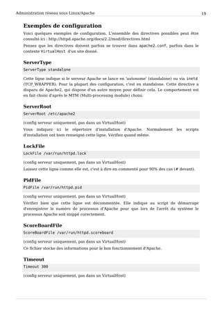 Administration réseau sous Linux/Apache 19
Exemples de configuration
Voici quelques exemples de configuration. L'ensemble des directives possibles peut être
consulté ici : http://httpd.apache.org/docs/2.2/mod/directives.html
Pensez que les directives doivent parfois se trouver dans a p a c h e 2 . c o n f , parfois dans le
contexte V i r t u a l H o s t d'un site donné.
ServerType
S e r v e r T y p e s t a n d a l o n e
Cette ligne indique si le serveur Apache se lance en 'autonome' (standalone) ou via i n e t d
(TCP_WRAPPER). Pour la plupart des configuration, c'est en standalone. Cette directive a
disparu de Apache2, qui dispose d'un autre moyen pour définir cela. Le comportement est
en fait choisi d'après le MTM (Multi-processing module) choisi.
ServerRoot
S e r v e r R o o t / e t c / a p a c h e 2
(config serveur uniquement, pas dans un VirtualHost)
Vous indiquez ici le répertoire d'installation d'Apache. Normalement les scripts
d'installation ont bien renseigné cette ligne. Vérifiez quand même.
LockFile
L o c k F i l e / v a r / r u n / h t t p d . l o c k
(config serveur uniquement, pas dans un VirtualHost)
Laissez cette ligne comme elle est, c'est à dire en commenté pour 90% des cas (# devant).
PidFile
P i d F i l e / v a r / r u n / h t t p d . p i d
(config serveur uniquement, pas dans un VirtualHost)
Vérifiez bien que cette ligne est décommentée. Elle indique au script de démarrage
d'enregistrer le numéro de processus d'Apache pour que lors de l'arrêt du système le
processus Apache soit stoppé corectement.
ScoreBoardFile
S c o r e B o a r d F i l e / v a r / r u n / h t t p d . s c o r e b o a r d
(config serveur uniquement, pas dans un VirtualHost)
Ce fichier stocke des informations pour le bon fonctionnement d'Apache.
Timeout
T i m e o u t 3 0 0
(config serveur uniquement, pas dans un VirtualHost)
 
