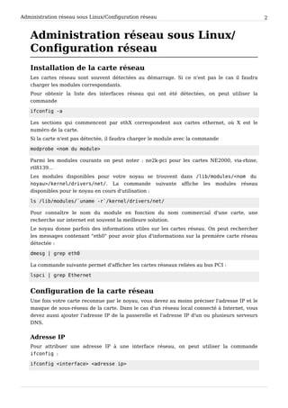 Administration réseau sous Linux/Configuration réseau 2
Administration réseau sous Linux/
Configuration réseau
Installation de la carte réseau
Les cartes réseau sont souvent détectées au démarrage. Si ce n'est pas le cas il faudra
charger les modules correspondants.
Pour obtenir la liste des interfaces réseau qui ont été détectées, on peut utiliser la
commande
i f c o n f i g - a
Les sections qui commencent par ethX correspondent aux cartes ethernet, où X est le
numéro de la carte.
Si la carte n'est pas détectée, il faudra charger le module avec la commande
m o d p r o b e < n o m d u m o d u l e >
Parmi les modules courants on peut noter : ne2k-pci pour les cartes NE2000, via-rhine,
rtl8139...
Les modules disponibles pour votre noyau se trouvent dans / l i b / m o d u l e s / < n o m d u
n o y a u > / k e r n e l / d r i v e r s / n e t / . La commande suivante affiche les modules réseau
disponibles pour le noyau en cours d'utilisation :
l s / l i b / m o d u l e s / ` u n a m e - r ` / k e r n e l / d r i v e r s / n e t /
Pour connaître le nom du module en fonction du nom commercial d'une carte, une
recherche sur internet est souvent la meilleure solution.
Le noyau donne parfois des informations utiles sur les cartes réseau. On peut rechercher
les messages contenant "eth0" pour avoir plus d'informations sur la première carte réseau
détectée :
d m e s g | g r e p e t h 0
La commande suivante permet d'afficher les cartes réseaux reliées au bus PCI :
l s p c i | g r e p E t h e r n e t
Configuration de la carte réseau
Une fois votre carte reconnue par le noyau, vous devez au moins préciser l'adresse IP et le
masque de sous-réseau de la carte. Dans le cas d'un réseau local connecté à Internet, vous
devez aussi ajouter l'adresse IP de la passerelle et l'adresse IP d'un ou plusieurs serveurs
DNS.
Adresse IP
Pour attribuer une adresse IP à une interface réseau, on peut utiliser la commande
i f c o n f i g :
i f c o n f i g < i n t e r f a c e > < a d r e s s e i p >
 