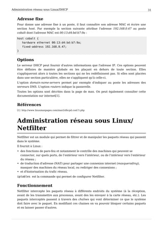 Administration réseau sous Linux/DHCP 31
Adresse fixe
Pour donne une adresse fixe à un poste, il faut connaître son adresse MAC et écrire une
section host. Par exemple la section suivante attribue l'adresse 192.168.0.47 au poste
cobalt dont l'adresse MAC est 00:13:d4:bd:b7:9a :
h o s t c o b a l t {
h a r d w a r e e t h e r n e t 0 0 : 1 3 : d 4 : b d : b 7 : 9 a ;
f i x e d - a d d r e s s 1 9 2 . 1 6 8 . 0 . 4 7 ;
}
Options
Le serveur DHCP peut fournir d'autres informations que l'adresse IP. Ces options peuvent
être définies de manière globale en les plaçant en dehors de toute section. Elles
s'appliqueront alors à toutes les sections qui ne les redéfinissent pas. Si elles sont placées
dans une section particulière, elles ne s'appliquent qu'à celle-ci.
L'option domain-name-servers permet par exemple d'indiquer au poste les adresses des
serveurs DNS. L'option routers indique la passerelle.
Toutes les options sont décrites dans la page de man. On peut également consulter cette
documentation sur internet[1].
Références
[1] http://www.linuxmanpages.com/man5/dhcpd.conf.5.php
Administration réseau sous Linux/
Netfilter
Netfilter est un module qui permet de filtrer et de manipuler les paquets réseau qui passent
dans le système.
Il fournit à Linux :
• des fonctions de pare-feu et notamment le contrôle des machines qui peuvent se
connecter, sur quels ports, de l’extérieur vers l’intérieur, ou de l’intérieur vers l’extérieur
du réseau ;
• de traduction d'adresse (NAT) pour partager une connexion internet (masquerading),
masquer des machines du réseau local, ou rediriger des connexions ;
• et d'historisation du trafic réseau.
i p t a b l e s est la commande qui permet de configurer Netfilter.
Fonctionnement
Netfilter intercepte les paquets réseau à différents endroits du système (à la réception,
avant de les transmettre aux processus, avant des les envoyer à la carte réseau, etc.). Les
paquets interceptés passent à travers des chaînes qui vont déterminer ce que le système
doit faire avec le paquet. En modifiant ces chaines on va pouvoir bloquer certains paquets
et en laisser passer d'autres.
 