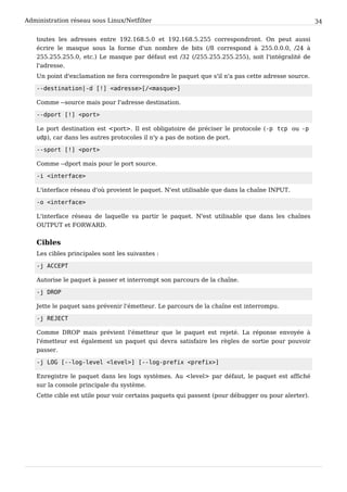 Administration réseau sous Linux/Netfilter 34
toutes les adresses entre 192.168.5.0 et 192.168.5.255 correspondront. On peut aussi
écrire le masque sous la forme d'un nombre de bits (/8 correspond à 255.0.0.0, /24 à
255.255.255.0, etc.) Le masque par défaut est /32 (/255.255.255.255), soit l'intégralité de
l'adresse.
Un point d'exclamation ne fera correspondre le paquet que s'il n'a pas cette adresse source.
- - d e s t i n a t i o n | - d [ ! ] < a d r e s s e > [ / < m a s q u e > ]
Comme --source mais pour l'adresse destination.
- - d p o r t [ ! ] < p o r t >
Le port destination est <port>. Il est obligatoire de préciser le protocole (- p t c p ou - p
u d p ), car dans les autres protocoles il n'y a pas de notion de port.
- - s p o r t [ ! ] < p o r t >
Comme --dport mais pour le port source.
- i < i n t e r f a c e >
L'interface réseau d'où provient le paquet. N'est utilisable que dans la chaîne INPUT.
- o < i n t e r f a c e >
L'interface réseau de laquelle va partir le paquet. N'est utilisable que dans les chaînes
OUTPUT et FORWARD.
Cibles
Les cibles principales sont les suivantes :
- j A C C E P T
Autorise le paquet à passer et interrompt son parcours de la chaîne.
- j D R O P
Jette le paquet sans prévenir l'émetteur. Le parcours de la chaîne est interrompu.
- j R E J E C T
Comme DROP mais prévient l'émetteur que le paquet est rejeté. La réponse envoyée à
l'émetteur est également un paquet qui devra satisfaire les règles de sortie pour pouvoir
passer.
- j L O G [ - - l o g - l e v e l < l e v e l > ] [ - - l o g - p r e f i x < p r e f i x > ]
Enregistre le paquet dans les logs systèmes. Au <level> par défaut, le paquet est affiché
sur la console principale du système.
Cette cible est utile pour voir certains paquets qui passent (pour débugger ou pour alerter).
 