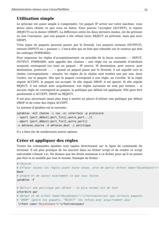 Administration réseau sous Linux/Netfilter 35
Utilisation simple
Le principe est assez simple à comprendre. Un paquet IP arrive sur votre machine, vous
devez alors choisir ce que vous en faites. Vous pouvez l’accepter (ACCEPT), le rejeter
(REJECT) ou le denier (DROP). La différence entre les deux derniers modes, est de prévenir
ou non l’envoyeur, que son paquet a été refusé (avec REJECT on prévient, mais pas avec
DROP).
Trois types de paquets peuvent passer par le firewall. Les paquets sortants (OUTPUT),
entrant (INPUT) ou « passant », c’est-à-dire qui ne font que rebondir sur le routeur qui doit
les rediriger FORWARD).
Pour organiser les règles d’acceptation/rejet, on procède de la façon suivante : – INPUT,
OUTPUT, FORWARD, sont appelés des chaînes – une règle est un ensemble d’attributs
auxquels correspond (ou non) un paquet : IP source, IP destination, port source, port
destination, protocole . . . – quand un paquet passe par le firewall, il est aiguillé vers la
chaîne correspondante – ensuite, les règles de la chaîne sont testées une par une, dans
l’ordre, sur le paquet. Dès que le paquet correspond à une règle, on s’arrête. Si la règle
stipule ACCEPT, le paquet est accepté. Si elle stipule DROP, il est ignoré. Si elle stipule
REJECT, il est refusé avec acquittement. Les règles suivantes ne sont pas testées. – si
aucune règle ne correspond au paquet, la politique par défaut est appliquée. Elle peut être
positionnée à ACCEPT, DROP ou REJECT.
Il est plus sécurisant (mais plus long à mettre en place) d’utiliser une politique par défaut
DROP et de créer des règles ACCEPT.
La syntaxe d’iptables est la suivante :
i p t a b l e s - A | I c h a î n e - i ( o u - o ) i n t e r f a c e - p p r o t o c o l e
- - s p o r t [ p o r t _ d é b u t [ : p o r t _ f i n ] [ , a u t r e _ p o r t . . . ] ]
- - d p o r t [ p o r t _ d é b u t [ : p o r t _ f i n ] [ , a u t r e _ p o r t ] ]
- s a d r e s s e _ s o u r c e - d a d r e s s e _ d e s t - j p o l i t i q u e
Il y a bien sûr de nombreuses autres options.
Créer et appliquer des règles
Toutes les commandes iptables sont tapées directement sur la ligne de commande du
terminal. Il est plus pratique de les inscrire dans un fichier script et de rendre ce script
exécutable (chmod +x). Ne donnez que les droits minimum à ce fichier pour qu’il ne puisse
pas être lu et modifié par tout le monde. Exemple de fichier :
# ! / b i n / s h
# E f f a c e r t o u t e s l e s r è g l e s a v a n t t o u t e c h o s e , a f i n d e p a r t i r d < f o n t n a m e = " D e j a V u S a n s " > ’ <
b a s e
# p r o p r e e t d e s a v o i r e x a c t e m e n t c e q u e v o u s f a i t e s
i p t a b l e s - F
# D é f i n i r u n e p o l i t i q u e p a r d é f a u t : l e p l u s n o r m a l e s t d e t o u t
i n t e r d i r e p a r
# d é f a u t e t d e n < f o n t n a m e = " D e j a V u S a n s " > ’ < / f o n t > a u t o r i s e r q u e c e r t a i n s p a q u e t s .
# " D R O P " i g n o r e l e s p a q u e t s , " R E J E C T " l e s r e f u s e a v e c a c q u i t t e m e n t p o u r
l < f o n t n a m e = " D e j a V u S a n s " > ’ < / f o n t > e n v o y e u r
 