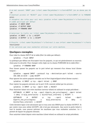 Administration réseau sous Linux/Netfilter 36
# o n m e t s o u v e n t " D R O P " p o u r l < f o n t n a m e = " D e j a V u S a n s " > ’ < / f o n t > O U T P U T ( o n n e d o n n e p a s d < f
u n
# é v e n t u e l p i r a t e ) e t " R E J E C T " p o u r l < f o n t n a m e = " D e j a V u S a n s " > ’ < / f o n t > I N P U T e t l e F O R W A R D
a i n s i
# r é c u p é r e r d e s i n f o s p o u r s o i ) m a i s i p t a b l e s n < f o n t n a m e = " D e j a V u S a n s " > ’ < / f o n t > a u t o r i s e p
# c o m m e p o l i t i q u e p a r d é f a u t
i p t a b l e s - P I N P U T D R O P
i p t a b l e s - P O U T P U T D R O P
i p t a b l e s - P F O R W A R D D R O P
# A u t o r i s e r l e t r a f i c s u r l < f o n t n a m e = " D e j a V u S a n s " > ’ < / f o n t > i n t e r f a c e l o o p b a c k :
i p t a b l e s - A I N P U T - i l o - j A C C E P T
i p t a b l e s - A O U T P U T - o l o - j A C C E P T
# E n s u i t e , c < f o n t n a m e = " D e j a V u S a n s " > ’ < / f o n t > e s t à v o u s d < f o n t n a m e = " D e j a V u S a n s " > ’ < / f o n t > a
f o n c t i o n n e r
# l e s s e r v i c e s q u e v o u s s o u h a i t e z u t i l i s e z s u r v o t r e m a c h i n e .
Quelques exemples
Pour vider la chaine INPUT de la table filter (la table par défaut) :
i p t a b l e s - - f l u s h I N P U T
La politique par défaut est d'accepter tous les paquets, ce qui est généralement un mauvais
choix pour la sécurité. Pour changer cette règle sur la chaine FORWARD de la table filter :
i p t a b l e s - P F O R W A R D D R O P
Pour laisser passer les paquets sur le port telnet qui viennent d'un réseau local (forme
longue) :
i p t a b l e s - - a p p e n d I N P U T - - p r o t o c o l t c p - - d e s t i n a t i o n - p o r t t e l n e t - - s o u r c e
1 9 2 . 1 6 8 . 1 3 . 0 / 2 4 - - j u m p A C C E P T
Pour ignorer les autres paquets entrants sur le Port (logiciel)|port telnet (forme courte) :
i p t a b l e s - A I N P U T - p t c p - - d p o r t t e l n e t - j D R O P
Pour rejeter les paquets entrants sur le port 3128, souvent utilisé par les proxies :
i p t a b l e s - A I N P U T - p t c p - - d p o r t 3 1 2 8 - j R E J E C T
Pour Autoriser telnet vers votre machine (serveur telnet) en utilisant le script précédent :
$ I P T A B L E S - A I N P U T - p t c p - - s p o r t $ { p o r t s _ n o n _ p r i v i l e g i e s } - - d p o r t t e l n e t
- s $ A n y - d $ { i p _ e x t e r i e u r e } - i $ { i n t e r f a c e _ i n t e r n e t } - j A C C E P T - l
$ I P T A B L E S - A O U T P U T - p t c p - - s p o r t t e l n e t - - d p o r t
$ { p o r t s _ n o n _ p r i v i l e g i e s } - s $ { i p _ e x t e r i e u r e } - d $ A n y - i
$ { i n t e r f a c e _ i n t e r n e t } - j A C C E P T
Cette dernière ligne n’est nécessaire que si vous avez mis DROP pour la chaîne OUTPUT. Si
par contre vous avez utilisé ACCEPT, elle n’est pas nécessaire. Any ouvre la porte telnet à
tout le monde, vous pouvez préciser les machines que vous souhaitez autoriser. Le -l
permet de loguer les paquets entrants.
Pour autoriser telnet depuis votre machine (client telnet) en utilisant le script précédent:
 