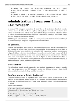 Administration réseau sous Linux/Netfilter 37
$ I P T A B L E S - A O U T P U T - o $ { i n t e r f a c e _ i n t e r n e t } - p t c p - - s p o r t
$ { p o r t s _ n o n _ p r i v i l e g i e s } - - d p o r t t e l n e t - s $ { i p _ e x t e r i e u r e } - d $ A n y - j
A C C E P T
$ I P T A B L E S - A I N P U T - i $ { i n t e r f a c e _ i n t e r n e t } - p t c p - - s p o r t t e l n e t - - d p o r t
$ { p o r t s _ n o n _ p r i v i l e g i e s } - s $ A n y - d $ { i p _ e x t e r i e u r e } - j A C C E P T
Administration réseau sous Linux/
TCP Wrapper
Le service TCP wrappers permettent de contrôler et de restreindre l'accès à certains
services réseau. Il utilise le démon tcpd qui intercepte les demandes de connexion à un
service et vérifie dans les fichiers hosts.allow et hosts.deny si le client est autorisé à utiliser
ce service. Sur les versions de linux actuelles, il est installé par défaut. Par contre il n'est
pas actif dans sa partie contrôle d'accès.
TCP Wrappers est un élément à mettre en oeuvre pour sécuriser une machine sous linux, il
ne peut toutefois pas remplacer complètement un vrai FireWall.
Le principe.
Lorsque vous souhaitez vous connecter sur une machine distante avec la commande telnet
par exemple, le démon inetd intercepte votre demande de connexion et vérifie dans le
fichier inetd.conf si le service telnet est utilisable. Si la réponse est positive, votre demande
est passée à tcpd qui vérifie dans les fichiers hosts.allow et hosts.deny si vous avez le droit
de vous connecter en telnet, si cela est le cas votre demande de connexion sera autorisée,
sinon vous serez rejeté. Dans tous les cas de figure et cela est l'autre fonction de
TCP_wrappers tcpd transmettra à syslogd (démon de log) votre demande (cette demande se
retrouvera logger dans le fichier /var/log/securite).
L'installation
Par défaut il est installé avec la plupart des distributions, mais au cas, le paquet à installer
est : tcp_wrappers-x.....rpm. TCP_wrappers utilise les fichiers suivants : tcpd, inetd,
inetd.conf, hosts.allow, hosts.deny, tcpdchk, tcpdmatch.
Configuration : le fichier inetd.conf
Ce fichier se trouve dans le répertoire /etc. Vous pouvez activer ou désactiver ici des
services, en plaçant un # devant la ligne ou en l'enlevant, puis en obligeant la relecture du
fichier avec la commande killall -HUP inetd. Il est possible d'ajouter d'autres services dans
ce fichier.
En voici un commenté:
# V e r s i o n :  @ ( # ) / e t c / i n e t d . c o n f
# L e s p r e m i è r e s l i g n e s s o n t u t i l i s é e s p a r i n e t d
#
# e c h o s t r e a m t c p n o w a i t r o o t i n t e r n a l
# e c h o d g r a m u d p w a i t r o o t i n t e r n a l
 