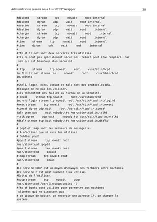 Administration réseau sous Linux/TCP Wrapper 38
# d i s c a r d s t r e a m t c p n o w a i t r o o t i n t e r n a l
# d i s c a r d d g r a m u d p w a i t r o o t i n t e r n a l
# d a y t i m e s t r e a m t c p n o w a i t r o o t i n t e r n a l
# d a y t i m e d g r a m u d p w a i t r o o t i n t e r n a l
# c h a r g e n s t r e a m t c p n o w a i t r o o t i n t e r n a l
# c h a r g e n d g r a m u d p w a i t r o o t i n t e r n a l
# t i m e s t r e a m t c p n o w a i t r o o t i n t e r n a l
# t i m e d g r a m u d p w a i t r o o t i n t e r n a l
#
# f t p e t t e l n e t s o n t d e u x s e r v i c e s t r è s u t i l i s é s .
# I l s n e s o n t p a s s p é c i a l e m e n t s é c u r i s é s . t e l n e t p e u t ê t r e r e m p l a c é p a r
s s h q u i e s t b e a u c o u p p l u s s é c u r i s é .
#
# f t p s t r e a m t c p n o w a i t r o o t / u s r / s b i n / t c p d
i n . f t p d t e l n e t s t r e a m t c p n o w a i t r o o t / u s r / s b i n / t c p d
i n . t e l n e t d
#
# S h e l l , l o g i n , e x e c , c o m s a t e t t a l k s o n t d e s p r o t o c o l e s B S D .
# E s s a y e z d e n e p a s l e s u t i l i s e r .
# I l s p r é s e n t e n t d e s f a i l l e s a u n i v e a u d e l a s é c u r i t é .
# s h e l l s t r e a m t c p n o w a i t r o o t / u s r / s b i n / t c p d
i n . r s h d l o g i n s t r e a m t c p n o w a i t r o o t / u s r / s b i n / t c p d i n . r l o g i n d
# e x e c s t r e a m t c p n o w a i t r o o t / u s r / s b i n / t c p d i n . r e x e c d
# c o m s a t d g r a m u d p w a i t r o o t / u s r / s b i n / t c p d i n . c o m s a t
t a l k g r a m u d p w a i t n o b o d y . t t y / u s r / s b i n / t c p d i n . t a l k d
n t a l k d g r a m u d p w a i t n o b o d y . t t y / u s r / s b i n / t c p d i n . n t a l k d
# d t a l k s t r e a m t c p w a i t n o b o d y . t t y / u s r / s b i n / t c p d i n . d t a l k d
#
# p o p 3 e t i m a p s o n t l e s s e r v e u r s d e m e s s a g e r i e .
# A n ' a c t i v e r q u e s i v o u s l e s u t i l i s e z .
# O u b l i e z p o p 2
# p o p - 2 s t r e a m t c p n o w a i t r o o t
/ u s r / s b i n / t c p d i p o p 2 d
# p o p - 3 s t r e a m t c p n o w a i t r o o t
/ u s r / s b i n / t c p d i p o p 3 d
# i m a p s t r e a m t c p n o w a i t r o o t
/ u s r / s b i n / t c p d i m a p d
#
# L e s e r v i c e U U C P e s t u n m o y e n d ' e n v o y e r d e s f i c h i e r s e n t r e m a c h i n e s .
# C e s e r v i c e n ' e s t p r a t i q u e m e n t p l u s u t i l i s é .
# E v i t e z d e l ' u t i l i s e r .
# u u c p s t r e a m t c p n o w a i t u u c p
/ u s r / s b i n / t c p d / u s r / l i b / u u c p / u u c i c o - l
# f t p e t b o o t p s o n t u t i l i s é s p o u r p e r m e t t r e a u x m a c h i n e s
c l i e n t e s q u i n e d i s p o s e n t p a s
# d e d i s q u e d e b o o t e r , d e r e c e v o i r u n e a d r e s s e I P , d e c h a r g e r l e
s y s t è m e .
 