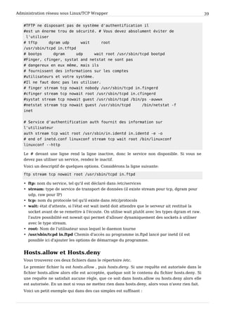 Administration réseau sous Linux/TCP Wrapper 39
# T F T P n e d i s p o s a n t p a s d e s y s t è m e d ' a u t h e n t i f i c a t i o n i l
# e s t u n é n o r m e t r o u d e s é c u r i t é . # V o u s d e v e z a b s o l u m e n t é v i t e r d e
l ' u t i l i s e r
# t f t p d g r a m u d p w a i t r o o t
/ u s r / s b i n / t c p d i n . t f t p d
# b o o t p s d g r a m u d p w a i t r o o t / u s r / s b i n / t c p d b o o t p d
# F i n g e r , c f i n g e r , s y s t a t a n d n e t s t a t n e s o n t p a s
# d a n g e r e u x e n e u x m ê m e , m a i s i l s
# f o u r n i s s e n t d e s i n f o r m a t i o n s s u r l e s c o m p t e s
# u t i l i s a t e u r s e t v o t r e s y s t è m e .
# I l n e f a u t d o n c p a s l e s u t i l i s e r .
# f i n g e r s t r e a m t c p n o w a i t n o b o d y / u s r / s b i n / t c p d i n . f i n g e r d
# c f i n g e r s t r e a m t c p n o w a i t r o o t / u s r / s b i n / t c p d i n . c f i n g e r d
# s y s t a t s t r e a m t c p n o w a i t g u e s t / u s r / s b i n / t c p d / b i n / p s - a u w w x
# n e t s t a t s t r e a m t c p n o w a i t g u e s t / u s r / s b i n / t c p d / b i n / n e t s t a t - f
i n e t
# S e r v i c e d ' a u t h e n t i f i c a t i o n a u t h f o u r n i t d e s i n f o r m a t i o n s u r
l ' u t i l i s a t e u r
a u t h s t r e a m t c p w a i t r o o t / u s r / s b i n / i n . i d e n t d i n . i d e n t d - e - o
# e n d o f i n e t d . c o n f l i n u x c o n f s t r e a m t c p w a i t r o o t / b i n / l i n u x c o n f
l i n u x c o n f - - h t t p
Le # devant une ligne rend la ligne inactive, donc le service non disponible. Si vous ne
devez pas utiliser un service, rendez le inactif.
Voici un descriptif de quelques options. Considérons la ligne suivante:
f t p s t r e a m t c p n o w a i t r o o t / u s r / s b i n / t c p d i n . f t p d
• ftp: nom du service, tel qu'il est déclaré dans /etc/services
• stream: type de service de transport de données (il existe stream pour tcp, dgram pour
udp, raw pour IP)
• tcp: nom du protocole tel qu'il existe dans /etc/protocols
• wait: état d'attente, si l'état est wait inetd doit attendre que le serveur ait restitué la
socket avant de se remettre à l'écoute. On utilise wait plutôt avec les types dgram et raw.
l'autre possibilité est nowait qui permet d'allouer dynamiquement des sockets à utiliser
avec le type stream.
• root: Nom de l'utilisateur sous lequel le daemon tourne
• /usr/sbin/tcpd in.ftpd Chemin d'accès au programme in.ftpd lancé par inetd (il est
possible ici d'ajouter les options de démarrage du programme.
Hosts.allow et Hosts.deny
Vous trouverez ces deux fichiers dans le répertoire /etc.
Le premier fichier lu est hosts.allow , puis hosts.deny. Si une requête est autorisée dans le
fichier hosts.allow alors elle est acceptée, quelque soit le contenu du fichier hosts.deny. Si
une requête ne satisfait aucune règle, que ce soit dans hosts.allow ou hosts.deny alors elle
est autorisée. En un mot si vous ne mettez rien dans hosts.deny, alors vous n'avez rien fait.
Voici un petit exemple qui dans des cas simples est suffisant :
 