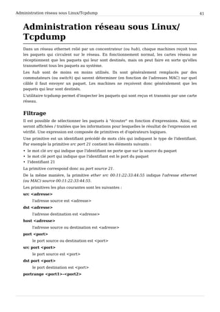 Administration réseau sous Linux/Tcpdump 41
Administration réseau sous Linux/
Tcpdump
Dans un réseau ethernet relié par un concentrateur (ou hub), chaque machines reçoit tous
les paquets qui circulent sur le réseau. En fonctionnement normal, les cartes réseau ne
réceptionnent que les paquets qui leur sont destinés, mais on peut faire en sorte qu'elles
transmettent tous les paquets au système.
Les hub sont de moins en moins utilisés. Ils sont généralement remplacés par des
commutateurs (ou switch) qui savent déterminer (en fonction de l'adresses MAC) sur quel
câble il faut envoyer un paquet. Les machines ne reçoivent donc généralement que les
paquets qui leur sont destinés.
L'utilitaire tcpdump permet d'inspecter les paquets qui sont reçus et transmis par une carte
réseau.
Filtrage
Il est possible de sélectionner les paquets à "écouter" en fonction d'expressions. Ainsi, ne
seront affichées / traitées que les informations pour lesquelles le résultat de l'expression est
vérifié. Une expression est composée de primitives et d'opérateurs logiques.
Une primitive est un identifiant précédé de mots clés qui indiquent le type de l'identifiant.
Par exemple la primitive src port 21 contient les éléments suivants :
• le mot clé src qui indique que l'identifiant ne porte que sur la source du paquet
• le mot clé port qui indique que l'identifiant est le port du paquet
• l'identifiant 21
La primitive correspond donc au port source 21.
De la même manière, la primitive ether src 00:11:22:33:44:55 indique l'adresse ethernet
(ou MAC) source 00:11:22:33:44:55.
Les primitives les plus courantes sont les suivantes :
src <adresse>
l'adresse source est <adresse>
dst <adresse>
l'adresse destination est <adresse>
host <adresse>
l'adresse source ou destination est <adresse>
port <port>
le port source ou destination est <port>
src port <port>
le port source est <port>
dst port <port>
le port destination est <port>
portrange <port1>-<port2>
 