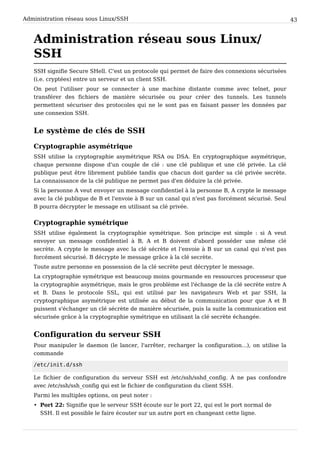 Administration réseau sous Linux/SSH 43
Administration réseau sous Linux/
SSH
SSH signifie Secure SHell. C'est un protocole qui permet de faire des connexions sécurisées
(i.e. cryptées) entre un serveur et un client SSH.
On peut l'utiliser pour se connecter à une machine distante comme avec telnet, pour
transférer des fichiers de manière sécurisée ou pour créer des tunnels. Les tunnels
permettent sécuriser des protocoles qui ne le sont pas en faisant passer les données par
une connexion SSH.
Le système de clés de SSH
Cryptographie asymétrique
SSH utilise la cryptographie asymétrique RSA ou DSA. En cryptographique asymétrique,
chaque personne dispose d'un couple de clé : une clé publique et une clé privée. La clé
publique peut être librement publiée tandis que chacun doit garder sa clé privée secrète.
La connaissance de la clé publique ne permet pas d'en déduire la clé privée.
Si la personne A veut envoyer un message confidentiel à la personne B, A crypte le message
avec la clé publique de B et l'envoie à B sur un canal qui n'est pas forcément sécurisé. Seul
B pourra décrypter le message en utilisant sa clé privée.
Cryptographie symétrique
SSH utilise également la cryptographie symétrique. Son principe est simple : si A veut
envoyer un message confidentiel à B, A et B doivent d'abord posséder une même clé
secrète. A crypte le message avec la clé sécrète et l'envoie à B sur un canal qui n'est pas
forcément sécurisé. B décrypte le message grâce à la clé secrète.
Toute autre personne en possession de la clé secrète peut décrypter le message.
La cryptographie symétrique est beaucoup moins gourmande en ressources processeur que
la cryptographie asymétrique, mais le gros problème est l'échange de la clé secrète entre A
et B. Dans le protocole SSL, qui est utilisé par les navigateurs Web et par SSH, la
cryptographique asymétrique est utilisée au début de la communication pour que A et B
puissent s'échanger un clé sécrète de manière sécurisée, puis la suite la communication est
sécurisée grâce à la cryptographie symétrique en utilisant la clé secrète échangée.
Configuration du serveur SSH
Pour manipuler le daemon (le lancer, l'arrêter, recharger la configuration...), on utilise la
commande
/ e t c / i n i t . d / s s h
Le fichier de configuration du serveur SSH est /etc/ssh/sshd_config. À ne pas confondre
avec /etc/ssh/ssh_config qui est le fichier de configuration du client SSH.
Parmi les multiples options, on peut noter :
• Port 22: Signifie que le serveur SSH écoute sur le port 22, qui est le port normal de
SSH. Il est possible le faire écouter sur un autre port en changeant cette ligne.
 