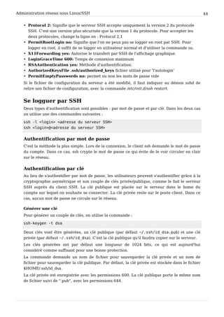 Administration réseau sous Linux/SSH 44
• Protocol 2: Signifie que le serveur SSH accepte uniquement la version 2 du protocole
SSH. C'est une version plus sécurisée que la version 1 du protocole. Pour accepter les
deux protocoles, change la ligne en : Protocol 2,1
• PermitRootLogin no: Signifie que l'on ne peux pas se logger en root par SSH. Pour
logger en root, il suffit de se logger en utilisateur normal et d'utiliser la commande su.
• X11Forwarding yes: Autorise le transfert par SSH de l'affichage graphique.
• LoginGraceTime 600: Temps de connexion maximum
• RSAAuthentication yes: Méthode d'authentification.
• AuthorizedKeysFile .ssh/authorized_keys fichier utilisé pour 'l'autologin'
• PermitEmptyPasswords no: permet ou non les mots de passe vide
Si le fichier de configuration du serveur a été modifié, il faut indiquer au démon sshd de
relire son fichier de configuration, avec la commande /etc/init.d/ssh restart.
Se logguer par SSH
Deux types d'authentification sont possibles : par mot de passe et par clé. Dans les deux cas
on utilise une des commandes suivantes :
s s h - l < l o g i n > < a d r e s s e d u s e r v e u r S S H >
s s h < l o g i n > @ < a d r e s s e d u s e r v e u r S S H >
Authentification par mot de passe
C'est la méthode la plus simple. Lors de la connexion, le client ssh demande le mot de passe
du compte. Dans ce cas, ssh crypte le mot de passe ce qui évite de le voir circuler en clair
sur le réseau.
Authentification par clé
Au lieu de s'authentifier par mot de passe, les utilisateurs peuvent s'authentifier grâce à la
cryptographie asymétrique et son couple de clés privée/publique, comme le fait le serveur
SSH auprès du client SSH. La clé publique est placée sur le serveur dans le home du
compte sur lequel on souhaite se connecter. La clé privée reste sur le poste client. Dans ce
cas, aucun mot de passe ne circule sur le réseau.
Générer une clé
Pour générer un couple de clés, on utilise la commande :
s s h - k e y g e n - t d s a
Deux clés vont être générées, un clé publique (par défaut ~ / . s s h / i d _ d s a . p u b ) et une clé
privée (par défaut ~ / . s s h / i d _ d s a ). C'est la clé publique qu'il faudra copier sur le serveur.
Les clés générées ont par défaut une longueur de 1024 bits, ce qui est aujourd'hui
considéré comme suffisant pour une bonne protection.
La commande demande un nom de fichier pour sauvegarder la clé privée et un nom de
fichier pour sauvegarder la clé publique. Par défaut, la clé privée est stockée dans le fichier
$HOME/.ssh/id_dsa.
La clé privée est enregistrée avec les permissions 600. La clé publique porte le même nom
de fichier suivi de ".pub", avec les permissions 644.
 